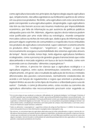 como agricultura baseada nos princípios da Agroecologia aquela agricultura
que, simplesmente, não utiliza agrotóxicos ou fertilizantes químicos de síntese
em seu processo produtivo. No limite, uma agricultura com esta característica
pode corresponder a uma agricultura pobre, desprotegida, cujos agricultores
não têm ou não tiveram acesso aos insumos modernos por impossibilidade
econômica, por falta de informação ou por ausência de políticas públicas
adequadas para este fim. Ademais, algumas opções desta natureza podem
estar justificadas por uma visão tática ou estratégica, visando conquistar
mercados cativos ou nichos de mercado que, dado o grau de informação que
possuem alguns segmentos de consumidores a respeito dos riscos embutidos
nos produtos da agricultura convencional, super-valorizam economicamente
os produtos ditos “ecológicos”, “orgânicos”, ou “limpos”, o que não
necessariamente assegura a sustentabilidade dos sistemas agrícolas através
do tempo5 . Neste sentido, temos hoje, tanto algumas agriculturas familiares
ecologizadas, como a presença de grandes grupos transnacionais que estão
abocanhando o mercado orgânico em busca de lucro imediato, como vem
ocorrendo com os chamados “alimentos corporgânicos”6 .
       Em síntese, é preciso ter clareza que a agricultura ecológica e a
agricultura orgânica, entre outras denominações existentes, conceitual e
empiricamente, em geral, são o resultado da aplicação de técnicas e métodos
diferenciados dos pacotes convencionais, normalmente estabelecidas de
acordo e em função de regulamentos e regras que orientam a produção e
impõem limites ao uso de certos tipos de insumos e a liberdade para o uso de
outros7 . Contudo, e como já dissemos antes, estas escolas ou correntes da
agricultura alternativa não necessariamente precisam estar seguindo as

5
    Em recente artigo em que analisam a evolução e dificuldades da “produção biológica” em Portugal, Cristóvão et
    al. (2001) apontam que o produtor biológico “médio” apresenta perfil distinto do produtor convencional médio, “em
    termos de idade, nível de escolaridade e formação profissional, sendo suas explorações dominantemente médias
    a grandes e estritamente ligadas ao mercado”. Por sua vez, os consumidores de produtos biológicos formam “um
    nicho ainda restrito, constituído por elementos com maior poder de compra, mais informados e com mais consci-
    ência em matéria de saúde humana e ambiente”.
6
    Sobre os alimentos “corporgânicos”, sugerimos a leitura do artigo de Ruíz Marrero, C. (2003). Os interessados
    neste tema podem buscar mais informações na página www.corporganics.org
7
    No extremo, se encontram tipos de agricultura alternativa que já estão subordinadas a regras e normas de cer-
    tificadoras internacionais ou usando insumos orgânicos importados, produzidos por grandes empresas transna-
    cionais que encontraram no mercado de insumos orgânicos um novo filão para aumentar seus lucros, para citar
    alguns exemplos. Isto tem levado a continuidade da subordinação/dependência dos agricultores em relação a
    grandes corporações produtoras de insumos.




                                                                                                                   9
 