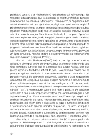 10
premissas básicas e os ensinamentos fundamentais da Agroecologia. Na
realidade, uma agricultura que trata apenas de substituir insumos químicos
convencionais por insumos “alternativos”, “ecológicos” ou “orgânicos” não
necessariamente será uma agricultura ecológica em sentido mais amplo. É
preciso ter presente que a simples substituição de agroquímicos por adubos
orgânicos mal manejados pode não ser solução, podendo inclusive causar
outro tipo de contaminação. Como bem assinala Nicolas Lampkin, “é provável
que uma simples substituição de nitrogênio, fósforo e potássio de um adubo
inorgânico por nitrogênio, fósforo e potássio de um fertilizante orgânico tenha
o mesmo efeito adverso sobre a qualidade das plantas, a susceptibilidade às
pragas e a contaminação ambiental. O uso inadequado dos materiais orgânicos,
seja por excesso, por aplicação fora de época, ou por ambos motivos, provocará
um curto-circuito ou mesmo limitará o desenvolvimento e o funcionamento
dos ciclos naturais” (Lampkin, 1998: 3).
Por outro lado, Riechmann (2000) lembra que “alguns estudos sobre
agricultura ecológica põem em evidência que as colheitas extraem do solo
mais elementos nutritivos que os aportados pelo adubo natural, sem que
pareça diminuir a fertilidade natural do solo. Isto convida a pensar que na
produção agrícola nem tudo se reduz a um aporte humano de adubo e um
processo vegetal de conversão bioquímica, segundo a visão reducionista
inaugurada por Liebig, mas que entre as lides humanas e o crescimento da
planta se intercalam processos ativos que têm lugar no solo por causa de
uma ação combinada de caráter químico e biológico ao mesmo tempo”. Citando
Naredo (1996), o mesmo autor sugere que “nem a planta é um conversor
inerte nem o solo é um simples reservatório, mas ambos interagem e são
capazes de reagir modificando seu comportamento. Por exemplo, a aplicação
de doses importantes de adubo nitrogenado inibe a função nitrificadora das
bactérias do solo, assim como a disposição da água e nutrientes condiciona
o desenvolvimento do sistema radicular das plantas. Em suma, se impõe a
necessidade de estudar não apenas o balanço do que entra e do que sai no
sistema agrário, mas também o que ocorre ou poderia ocorrer dentro e fora
do mesmo, alterando a relação planta, solo, ambiente” (Riechmann, 2000).
Ademais, faz-se necessário considerar, também, que a prática da
agricultura envolve um processo social, integrado a sistemas econômicos e
que, portanto, qualquer enfoque baseado simplesmente na tecnologia ou na
 