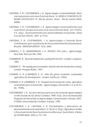 21
CAPORAL, F. R.; COSTABEBER, J. A. Agroecologia e sustentabilidade. Base
conceptual para uma nova Extensão Rural. In: WORLD CONGRESS OF
RURAL SOCIOLOGY, 10., Rio de Janeiro. Anais... Rio de Janeiro: IRSA,
2000b.
CAPORAL, F. R.; COSTABEBER, J. A. Agroecologia e desenvolvimento rural
sustentável: perspectivas para uma nova Extensão Rural. Em: ETGES,
V. E. (org.). Desenvolvimento rural: potencialidades em questão. Santa
Cruz do Sul: EDUSC, 2001. p.19-52.
CAPORAL, F. R.; COSTABEBER, J. A. Agroecologia e Extensão Rural:
Contribuições para a promoção do Desenvolvimento Rural Sustentável.
Brasília : MDA/SAF/DATER - IICA, 2004.
CARROLL, C. R.; VANDERMEER, J. H.; ROSSET, P.M. (eds.). Agroecology.
New York: McGraw-Hill, 1990.
CHAMBERS, R. Rural developmente: putting the last first. London: Longman,
1983.
CONWAY, G. The doubly green revolution: food for all in the twenty-first century.
London: Penguin Books, 1997.
CONWAY, G. R. & BARBIER, E. D. After the green revolution: sustainable
agriculture for development. London: Earthscan, 1990a.
CONWAY, G. R. y BARBIER, E. D. Después de la revolución verde: agricultura
sustentable para el desarrollo. Agroecología y Desarrollo, n.4, p.55-57,
dic. 1990b.
COSTABEBER, J. A. Acción colectiva y procesos de transición agroecológica
en Rio Grande do Sul, Brasil. Córdoba, 1998. 422p. (Tese de Doutorado)
Programa de Doctorado en Agroecología, Campesinado e Historia, ISEC-
ETSIAN, Universidad de Córdoba, España, 1998.
COSTABEBER, J. A.; CAPORAL, F. R. Possibilidades e alternativas do
desenvolvimento rural sustentável”. In: VELA, H. (Org.). Agricultura Familiar
e Desenvolvimento Rural Sustentável no Mercosul. Santa Maria: Editora
da UFSM/Pallotti, 2003. p.157-194.
 