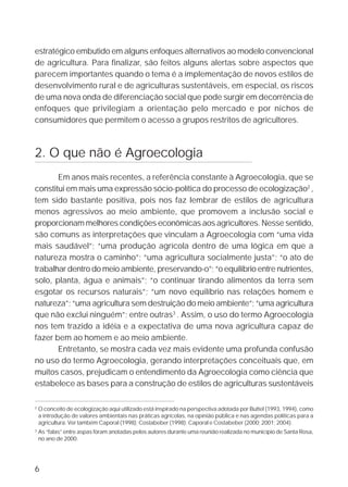6
estratégico embutido em alguns enfoques alternativos ao modelo convencional
de agricultura. Para finalizar, são feitos alguns alertas sobre aspectos que
parecem importantes quando o tema é a implementação de novos estilos de
desenvolvimento rural e de agriculturas sustentáveis, em especial, os riscos
de uma nova onda de diferenciação social que pode surgir em decorrência de
enfoques que privilegiam a orientação pelo mercado e por nichos de
consumidores que permitem o acesso a grupos restritos de agricultores.
2. O que não é Agroecologia
Em anos mais recentes, a referência constante à Agroecologia, que se
constitui em mais uma expressão sócio-política do processo de ecologização2
,
tem sido bastante positiva, pois nos faz lembrar de estilos de agricultura
menos agressivos ao meio ambiente, que promovem a inclusão social e
proporcionam melhores condições econômicas aos agricultores. Nesse sentido,
são comuns as interpretações que vinculam a Agroecologia com “uma vida
mais saudável”; “uma produção agrícola dentro de uma lógica em que a
natureza mostra o caminho”; “uma agricultura socialmente justa”; “o ato de
trabalhar dentro do meio ambiente, preservando-o”; “o equilíbrio entre nutrientes,
solo, planta, água e animais”; “o continuar tirando alimentos da terra sem
esgotar os recursos naturais”; “um novo equilíbrio nas relações homem e
natureza”; “uma agricultura sem destruição do meio ambiente”; “uma agricultura
que não exclui ninguém”; entre outras3
. Assim, o uso do termo Agroecologia
nos tem trazido a idéia e a expectativa de uma nova agricultura capaz de
fazer bem ao homem e ao meio ambiente.
Entretanto, se mostra cada vez mais evidente uma profunda confusão
no uso do termo Agroecologia, gerando interpretações conceituais que, em
muitos casos, prejudicam o entendimento da Agroecologia como ciência que
estabelece as bases para a construção de estilos de agriculturas sustentáveis
2
O conceito de ecologização aqui utilizado está inspirado na perspectiva adotada por Buttel (1993, 1994), como
a introdução de valores ambientais nas práticas agrícolas, na opinião pública e nas agendas políticas para a
agricultura. Ver também Caporal (1998); Costabeber (1998); Caporal e Costabeber (2000; 2001; 2004).
3
As “falas” entre aspas foram anotadas pelos autores durante uma reunião realizada no município de Santa Rosa,
no ano de 2000.
 