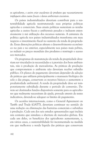 os agricultores, e assim criar excedentes de produtos que necessariamente
impliquem altos custos fiscais e danos ambientais excessivos.
     Os países industrializados deveriam contribuir para a sus-
tentabilidade agrícola reestruturando suas próprias políticas
agrícolas e comerciais. Suas atuais políticas sustentam as rendas
agrícolas a custos fiscais e ambientais pesados e induzem exten-
sivamente à má utilização dos recursos naturais. A estrutura da
política agrícola nos países industrializados transforma em mau
negócio o investimento fiscal no sustento da renda da proprieda-
de. Essas distorções políticas afetam o desenvolvimento econômi-
co no país e no exterior, especialmente nos países mais pobres,
ao reduzir os preços mundiais dos produtos e restringir o acesso
aos mercados.
     Os programas de manutenção da renda da propriedade deve-
riam ser vinculados às necessidades e à provisão dos bens ambien-
tais, não à produção de mercadorias. As práticas de produção
que comprometem o ambiente não deveriam receber subsídio
público. Os planos de pagamento deveriam depender da adoção
de práticas que utilizem principalmente o manuseio biológico do
solo e das pragas, conservem os recursos básicos e aumentem a
produtividade ambiental. A renda da propriedade deve ser tem-
porariamente subsidiada durante o período de conversão. De-
vem ser destinados fundos disponíveis somente para os agriculto-
res que realmente necessitam de ajuda, provado através de testes
indicativos, devendo-se adequar os limites de pagamento.
     Os acordos internacionais, como o General Agreement on
Tariffs and Trade (GATT), deveriam continuar no sentido de
uma redução ou eliminação das barreiras comerciais e subsídios
à produção. Cada um dos seis estudos apresentados aqui incluía
um contexto que simulava a abertura de mercados globais. Em
cada um deles, os benefícios dos agricultores aumentaram, e,
em vários casos, a sustentabilidade foi incrementada na medida
em que melhorou a renda líquida das práticas que conservam

102
 