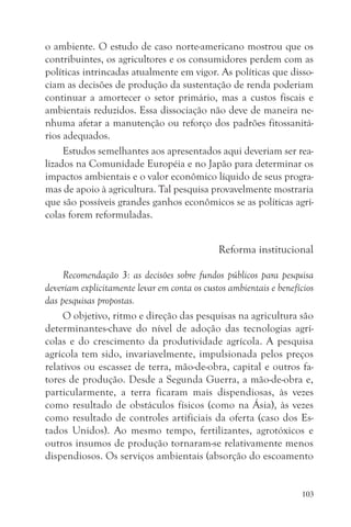 o ambiente. O estudo de caso norte-americano mostrou que os
contribuintes, os agricultores e os consumidores perdem com as
políticas intrincadas atualmente em vigor. As políticas que disso-
ciam as decisões de produção da sustentação de renda poderiam
continuar a amortecer o setor primário, mas a custos fiscais e
ambientais reduzidos. Essa dissociação não deve de maneira ne-
nhuma afetar a manutenção ou reforço dos padrões fitossanitá-
rios adequados.
     Estudos semelhantes aos apresentados aqui deveriam ser rea-
lizados na Comunidade Européia e no Japão para determinar os
impactos ambientais e o valor econômico líquido de seus progra-
mas de apoio à agricultura. Tal pesquisa provavelmente mostraria
que são possíveis grandes ganhos econômicos se as políticas agrí-
colas forem reformuladas.


                                              Reforma institucional

     Recomendação 3: as decisões sobre fundos públicos para pesquisa
deveriam explicitamente levar em conta os custos ambientais e benefícios
das pesquisas propostas.
     O objetivo, ritmo e direção das pesquisas na agricultura são
determinantes-chave do nível de adoção das tecnologias agrí-
colas e do crescimento da produtividade agrícola. A pesquisa
agrícola tem sido, invariavelmente, impulsionada pelos preços
relativos ou escassez de terra, mão-de-obra, capital e outros fa-
tores de produção. Desde a Segunda Guerra, a mão-de-obra e,
particularmente, a terra ficaram mais dispendiosas, às vezes
como resultado de obstáculos físicos (como na Ásia), às vezes
como resultado de controles artificiais da oferta (caso dos Es-
tados Unidos). Ao mesmo tempo, fertilizantes, agrotóxicos e
outros insumos de produção tornaram-se relativamente menos
dispendiosos. Os serviços ambientais (absorção do escoamento


                                                                    103
 