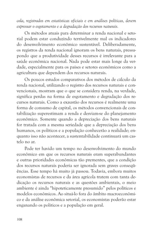 cola, registrados em estatísticas oficiais e em análises políticas, devem
expressar o esgotamento e a degradação dos recursos naturais.
     Os métodos atuais para determinar a renda nacional e seto-
rial podem estar conduzindo terrivelmente mal os indicadores
do desenvolvimento econômico sustentável. Deliberadamente,
os registros da renda nacional ignoram os bens naturais, pressu-
pondo que a produtividade desses recursos é irrelevante para a
saúde econômica nacional. Nada pode estar mais longe da ver-
dade, especialmente para os países e setores econômicos como a
agricultura que dependem dos recursos naturais.
     Os poucos estudos comparativos dos métodos de cálculo da
renda nacional, utilizando o registro dos recursos naturais e con-
vencionais, mostram que o que se considera renda, na verdade,
significa perdas na forma de esgotamento e degradação dos re-
cursos naturais. Como a exaustão dos recursos é realmente uma
forma de consumo de capital, os métodos convencionais de con-
tabilização superestimam a renda e desviam-se do planejamento
econômico. Somente quando a depreciação dos bens naturais
for tratada com a mesma seriedade que a depreciação dos bens
humanos, os políticos e a população conhecerão a realidade; en-
quanto isso não acontecer, a sustentabilidade continuará um cas-
telo no ar.
     Pode ter havido um tempo no desenvolvimento do mundo
econômico em que os recursos naturais eram superabundantes
e outras prioridades econômicas tão prementes, que a condição
dos recursos naturais poderia ser ignorada sem graves conseqü-
ências. Esse tempo há muito já passou. Todavia, embora muitos
economistas de recursos e da área agrícola tratem com tanta de-
dicação os recursos naturais e as questões ambientais, o meio
ambiente é ainda “hipoteticamente presumido” pelos políticos e
modelos econômicos. Ao situá-lo fora do âmbito macroeconômi-
co e da análise econômica setorial, os economistas poderão estar
enganando os políticos e a população em geral.

108
 