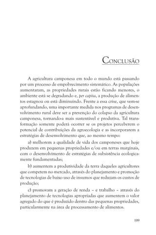 CONCLUSÃO
     A agricultura camponesa em todo o mundo está passando
por um processo de empobrecimento sistemático. As populações
aumentaram, as propriedades rurais estão ficando menores, o
ambiente está se degradando e, per capita, a produção de alimen-
tos estagnou ou está diminuindo. Frente a essa crise, que vem-se
aprofundando, uma importante medida nos programas de desen-
volvimento rural deve ser a prevenção do colapso da agricultura
camponesa, tornando-a mais sustentável e produtiva. Tal trans-
formação somente poderá ocorrer se os projetos perceberem o
potencial de contribuições da agroecologia e as incorporarem a
estratégias de desenvolvimento que, ao mesmo tempo:
     a) melhorem a qualidade de vida dos camponeses que hoje
produzem em pequenas propriedades e/ou em terras marginais,
com o desenvolvimento de estratégias de subsistência ecologica-
mente fundamentadas;
     b) aumentem a produtividade da terra daqueles agricultores
que competem no mercado, através do planejamento e promoção
de tecnologias de baixo uso de insumos que reduzam os custos de
produção;
     c) promovam a geração de renda – e trabalho – através do
planejamento de tecnologias apropriadas que aumentem o valor
agregado do que é produzido dentro das pequenas propriedades,
particularmente na área de processamento de alimentos.

                                                             109
 