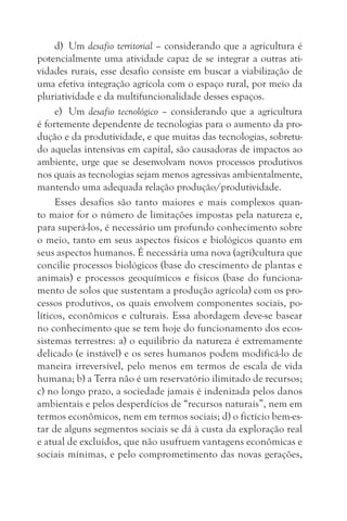 d) Um desafio territorial – considerando que a agricultura é
potencialmente uma atividade capaz de se integrar a outras ati-
vidades rurais, esse desafio consiste em buscar a viabilização de
uma efetiva integração agrícola com o espaço rural, por meio da
pluriatividade e da multifuncionalidade desses espaços.
     e) Um desafio tecnológico – considerando que a agricultura
é fortemente dependente de tecnologias para o aumento da pro-
dução e da produtividade, e que muitas das tecnologias, sobretu-
do aquelas intensivas em capital, são causadoras de impactos ao
ambiente, urge que se desenvolvam novos processos produtivos
nos quais as tecnologias sejam menos agressivas ambientalmente,
mantendo uma adequada relação produção/produtividade.
     Esses desafios são tanto maiores e mais complexos quan-
to maior for o número de limitações impostas pela natureza e,
para superá-los, é necessário um profundo conhecimento sobre
o meio, tanto em seus aspectos físicos e biológicos quanto em
seus aspectos humanos. É necessária uma nova (agri)cultura que
concilie processos biológicos (base do crescimento de plantas e
animais) e processos geoquímicos e físicos (base do funciona-
mento de solos que sustentam a produção agrícola) com os pro-
cessos produtivos, os quais envolvem componentes sociais, po-
líticos, econômicos e culturais. Essa abordagem deve-se basear
no conhecimento que se tem hoje do funcionamento dos ecos-
sistemas terrestres: a) o equilíbrio da natureza é extremamente
delicado (e instável) e os seres humanos podem modificá-lo de
maneira irreversível, pelo menos em termos de escala de vida
humana; b) a Terra não é um reservatório ilimitado de recursos;
c) no longo prazo, a sociedade jamais é indenizada pelos danos
ambientais e pelos desperdícios de “recursos naturais”, nem em
termos econômicos, nem em termos sociais; d) o fictício bem-es-
tar de alguns segmentos sociais se dá à custa da exploração real
e atual de excluídos, que não usufruem vantagens econômicas e
sociais mínimas, e pelo comprometimento das novas gerações,
 
