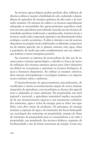 As técnicas agroecológicas podem produzir altas colheitas de
diversos cultivos e manter a fertilidade do solo, reduzindo a depen-
dência do agricultor de insumos químicos de alto custo e de mer-
cados instáveis. Os sistemas de cultivo e as técnicas especialmente
adequadas às necessidades dos agroecossistemas específicos resul-
tam em uma agricultura mais refinada, baseada em um mosaico de
variedades genéticas tradicionais e aperfeiçoadas, insumos locais e
técnicas, sendo cada composição ajustada a um determinado nicho
ecológico, social e econômico. A idéia é otimizar o uso de recursos
disponíveis no próprio local combinando os diferentes componen-
tes do sistema agrícola, isto é, plantas, animais, solo, água, clima
e população, de modo que estes complementem uns aos outros e
que tenham o maior sinergismo possível.
     Ao converter os sistemas de monocultura de alto uso de in-
sumos para o manejo agroecológico, o desafio é a busca de meios
de utilização dos insumos externos apenas para obter elementos
em déficit no ecossistema e aumentar os recursos biológicos, fí-
sicos e humanos disponíveis. Ao utilizar os insumos externos,
dá-se atenção principalmente à reciclagem máxima e ao impacto
nocivo mínimo sobre o ambiente.
     O desenvolvimento de agroecossistemas auto-suficientes, di-
versificados e viáveis economicamente surgirá de novos sistemas
integrados de agricultura, com tecnologias ao alcance dos agricul-
tores e adaptadas ao meio ambiente. Na propriedade, em nível
regional e nacional, a agricultura sustentável implica necessida-
de de um monitoramento rigoroso e um tratamento cuidadoso
dos nutrientes, água e ciclos de energia, para se obter um equi-
líbrio com altos níveis de produção. Os princípios do manejo
incluem a captação de água e de nutrientes das bacias hidrográfi-
cas, reciclagem dos nutrientes na propriedade, manejo do fluxo
de nutrientes da propriedade para os consumidores e de volta à
propriedade, uso ponderado dos recursos hídricos, aumento da
biodiversidade e uso de fontes renováveis de energia. Como isso


110
 