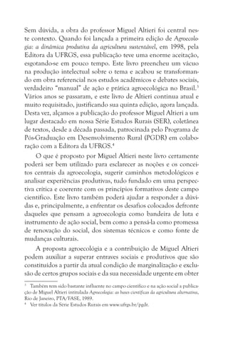 Sem dúvida, a obra do professor Miguel Altieri foi central nes-
te contexto. Quando foi lançada a primeira edição de Agroecolo-
gia: a dinâmica produtiva da agricultura sustentável, em 1998, pela
Editora da UFRGS, essa publicação teve uma enorme aceitação,
esgotando-se em pouco tempo. Este livro preencheu um vácuo
na produção intelectual sobre o tema e acabou se transforman-
do em obra referencial nos estudos acadêmicos e debates sociais,
verdadeiro “manual” de ação e prática agroecológica no Brasil.3
Vários anos se passaram, e este livro de Altieri continua atual e
muito requisitado, justificando sua quinta edição, agora lançada.
Desta vez, alçamos a publicação do professor Miguel Altieri a um
lugar destacado em nossa Série Estudos Rurais (SER), coletânea
de textos, desde a década passada, patrocinada pelo Programa de
Pós-Graduação em Desenvolvimento Rural (PGDR) em colabo-
ração com a Editora da UFRGS.4
     O que é proposto por Miguel Altieri neste livro certamente
poderá ser bem utilizado para esclarecer as noções e os concei-
tos centrais da agroecologia, sugerir caminhos metodológicos e
analisar experiências produtivas, tudo fundado em uma perspec-
tiva crítica e coerente com os princípios formativos deste campo
científico. Este livro também poderá ajudar a responder a dúvi-
das e, principalmente, a enfrentar os desafios colocados defronte
daqueles que pensam a agroecologia como bandeira de luta e
instrumento de ação social, bem como a pensá-la como promessa
de renovação do social, dos sistemas técnicos e como fonte de
mudanças culturais.
     A proposta agroecológia e a contribuição de Miguel Altieri
podem auxiliar a superar entraves sociais e produtivos que são
constituídos a partir da atual condição de marginalização e exclu-
são de certos grupos sociais e da sua necessidade urgente em obter
3
   Também tem sido bastante influente no campo científico e na ação social a publica-
ção de Miguel Altieri intitulada Agroecologia: as bases científicas da agricultura alternativa,
Rio de Janeiro, PTA/FASE, 1989.
4
   Ver títulos da Série Estudos Rurais em www.ufrgs.br/pgdr.
 
