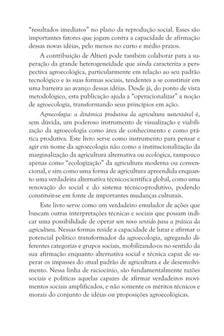 “resultados imediatos” no plano da reprodução social. Esses são
importantes fatores que jogam contra a capacidade de afirmação
dessas novas idéias, pelo menos no curto e médio prazos.
     A contribuição de Altieri pode também colaborar para a su-
peração da grande heterogeneidade que ainda caracteriza a pers-
pectiva agroecológica, particularmente em relação ao seu padrão
tecnológico e às suas formas sociais, tendentes a se constituir em
uma barreira ao avanço dessas idéias. Desde já, do ponto de vista
metodológico, esta publicação ajuda a “operacionalizar” a noção
de agroecologia, transformando seus princípios em ação.
     Agroecologia: a dinâmica produtiva da agricultura sustentável é,
sem dúvida, um poderoso instrumento de visualização e viabili-
zação da agroecologia como área de conhecimento e como prá-
tica produtiva. Este livro serve como instrumento para pensar e
agir em nome da agroecologia não como a institucionalização da
marginalização da agricultura alternativa ou ecológica, tampouco
apenas como “ecologização” da agricultura moderna ou conven-
cional, e sim como uma forma de agricultura apreendida enquan-
to uma verdadeira alternativa técnico-científica global, como uma
renovação do social e do sistema técnico-produtivo, podendo
constituir-se em fonte de importantes mudanças culturais.
     Este livro serve como um verdadeiro emulador de ações que
buscam outras interpretações técnicas e sociais que possam indi-
car uma possibilidade de operar um novo sentido para a prática da
agricultura. Nessas formas reside a capacidade de lutar e afirmar o
potencial político transformador da agroecologia, agregando di-
ferentes categorias e grupos sociais, mobilizando-os no sentido da
sua afirmação enquanto alternativa social e técnica capaz de su-
perar os impasses do atual padrão de agricultura e de desenvolvi-
mento. Nessa linha de raciocínio, são fundamentalmente razões
sociais e políticas aquelas capazes de afirmar verdadeiros movi-
mentos sociais amplificados, e não somente os méritos técnicos e
morais do conjunto de idéias ou proposições agroecológicas.
 