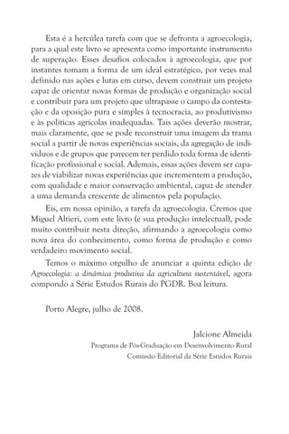 Esta é a hercúlea tarefa com que se defronta a agroecologia,
para a qual este livro se apresenta como importante instrumento
de superação. Esses desafios colocados à agroecologia, que por
instantes tomam a forma de um ideal estratégico, por vezes mal
definido nas ações e lutas em curso, devem construir um projeto
capaz de orientar novas formas de produção e organização social
e contribuir para um projeto que ultrapasse o campo da contesta-
ção e da oposição pura e simples à tecnocracia, ao produtivismo
e às políticas agrícolas inadequadas. Tais ações deverão mostrar,
mais claramente, que se pode reconstruir uma imagem da trama
social a partir de novas experiências sociais, da agregação de indi-
víduos e de grupos que parecem ter perdido toda forma de identi-
ficação profissional e social. Ademais, essas ações devem ser capa-
zes de viabilizar novas experiências que incrementem a produção,
com qualidade e maior conservação ambiental, capaz de atender
a uma demanda crescente de alimentos pela população.
     Eis, em nossa opinião, a tarefa da agroecologia. Cremos que
Miguel Altieri, com este livro (e sua produção intelectual), pode
muito contribuir nesta direção, afirmando a agroecologia como
nova área do conhecimento, como forma de produção e como
verdadeiro movimento social.
     Temos o máximo orgulho de anunciar a quinta edição de
Agroecologia: a dinâmica produtiva da agricultura sustentável, agora
compondo a Série Estudos Rurais do PGDR. Boa leitura.

    Porto Alegre, julho de 2008.

                                                   Jalcione Almeida
                  Programa de Pós-Graduação em Desenvolvimento Rural
                             Comissão Editorial da Série Estudos Rurais
 