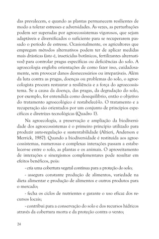 das prevalecem, e quando as plantas permanecem resilientes de
modo a tolerar estresses e adversidades. Às vezes, as perturbações
podem ser superadas por agroecossistemas vigorosos, que sejam
adaptáveis e diversificados o suficiente para se recuperarem pas-
sado o período de estresse. Ocasionalmente, os agricultores que
empregam métodos alternativos podem ter de aplicar medidas
mais drásticas (isto é, inseticidas botânicos, fertilizantes alternati-
vos) para controlar pragas específicas ou deficiências do solo. A
agroecologia engloba orientações de como fazer isso, cuidadosa-
mente, sem provocar danos desnecessários ou irreparáveis. Além
da luta contra as pragas, doenças ou problemas do solo, o agroe-
cologista procura restaurar a resiliência e a força do agroecossis-
tema. Se a causa da doença, das pragas, da degradação do solo,
por exemplo, for entendida como desequilíbrio, então o objetivo
do tratamento agroecológico é restabelecê-lo. O tratamento e a
recuperação são orientados por um conjunto de princípios espe-
cíficos e diretrizes tecnológicas (Quadro 1).
     Na agroecologia, a preservação e ampliação da biodiversi-
dade dos agroecossistemas é o primeiro princípio utilizado para
produzir auto-regulação e sustentabilidade (Altieri, Anderson e
Merrick, 1987). Quando a biodiversidade é restituída aos agroe-
cossistemas, numerosas e complexas interações passam a estabe-
lecer-se entre o solo, as plantas e os animais. O aproveitamento
de interações e sinergismos complementares pode resultar em
efeitos benéficos, pois:
     - cria uma cobertura vegetal contínua para a proteção do solo;
     - assegura constante produção de alimentos, variedade na
dieta alimentar e produção de alimentos e outros produtos para
o mercado;
     - fecha os ciclos de nutrientes e garante o uso eficaz dos re-
cursos locais;
     - contribui para a conservação do solo e dos recursos hídricos
através da cobertura morta e da proteção contra o vento;

24
 