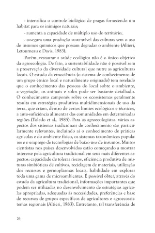 - intensifica o controle biológico de pragas fornecendo um
habitat para os inimigos naturais;
     - aumenta a capacidade de múltiplo uso do território;
     - assegura uma produção sustentável das culturas sem o uso
de insumos químicos que possam degradar o ambiente (Altieri,
Letourneau e Davis, 1983).
     Porém, restaurar a saúde ecológica não é o único objetivo
da agroecologia. De fato, a sustentabilidade não é possível sem
a preservação da diversidade cultural que nutre as agriculturas
locais. O estudo da etnociência (o sistema de conhecimento de
um grupo étnico local e naturalmente originado) tem revelado
que o conhecimento das pessoas do local sobre o ambiente,
a vegetação, os animais e solos pode ser bastante detalhado.
O conhecimento camponês sobre os ecossistemas geralmente
resulta em estratégias produtivas multidimensionais de uso da
terra, que criam, dentro de certos limites ecológicos e técnicos,
a auto-suficiência alimentar das comunidades em determinadas
regiões (Toledo et al., 1985). Para os agroecologistas, vários as-
pectos dos sistemas tradicionais de conhecimento são particu-
larmente relevantes, incluindo aí o conhecimento de práticas
agrícolas e do ambiente físico, os sistemas taxonômicos popula-
res e o emprego de tecnologias de baixo uso de insumos. Muitos
cientistas nos países desenvolvidos estão começando a mostrar
interesse pela agricultura tradicional em seus mais diferentes as-
pectos: capacidade de tolerar riscos, eficiência produtiva de mis-
turas simbióticas de cultivos, reciclagem de materiais, utilização
dos recursos e germoplasmas locais, habilidade em explorar
toda uma gama de microambientes. É possível obter, através do
estudo da agricultura tradicional, informações importantes que
podem ser utilizadas no desenvolvimento de estratégias agríco-
las apropriadas, adequadas às necessidades, preferências e base
de recursos de grupos específicos de agricultores e agroecossis-
temas regionais (Altieri, 1983). Entretanto, tal transferência de

26
 