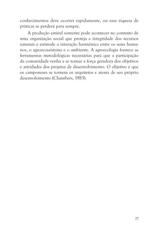 conhecimentos deve ocorrer rapidamente, ou essa riqueza de
práticas se perderá para sempre.
     A produção estável somente pode acontecer no contexto de
uma organização social que proteja a integridade dos recursos
naturais e estimule a interação harmônica entre os seres huma-
nos, o agroecossistema e o ambiente. A agroecologia fornece as
ferramentas metodológicas necessárias para que a participação
da comunidade venha a se tornar a força geradora dos objetivos
e atividades dos projetos de desenvolvimento. O objetivo é que
os camponeses se tornem os arquitetos e atores de seu próprio
desenvolvimento (Chambers, 1983).




                                                            27
 