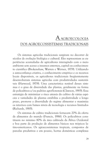 A AGROECOLOGIA
      DOS AGROECOSSISTEMAS TRADICIONAIS


     Os sistemas agrícolas tradicionais surgiram no decorrer de
séculos de evolução biológica e cultural. Eles representam as ex-
periências acumuladas de agricultores interagindo com o meio
ambiente sem acesso a insumos externos, capital ou conhecimen-
to científico (Brokenshaw, Warren e Werner, 1979). Utilizando
a autoconfiança criativa, o conhecimento empírico e os recursos
locais disponíveis, os agricultores tradicionais freqüentemente
desenvolveram sistemas agrícolas com produtividades sustentá-
veis (Harwood, 1979). Uma característica notável desses siste-
mas é o grau de diversidade das plantas, geralmente na forma
de policultivos e/ou padrões agroflorestais (Clawson, 1985). Essa
estratégia de minimizar o risco através do cultivo de várias espé-
cies e variedades de plantas estabiliza a produtividade a longo
prazo, promove a diversidade do regime alimentar e maximiza
os retornos com baixos níveis de tecnologia e recursos limitados
(Richards, 1985).
     Os sistemas de cultivo tradicionais fornecem 20% da oferta
de alimentos do mundo (Francis, 1986). Os policultivos cons-
tituem no mínimo 80% da área cultivada da África Ocidental
e boa parte da produção de alimentos básicos nos trópicos la-
tino-americanos. Os agroecossistemas tropicais, compostos de
parcelas produtivas e em pousio, hortas domésticas complexas

                                                                29
 