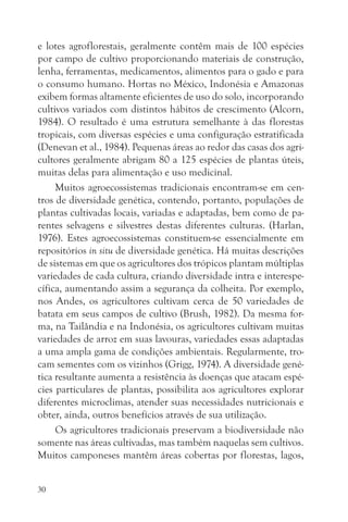 e lotes agroflorestais, geralmente contêm mais de 100 espécies
por campo de cultivo proporcionando materiais de construção,
lenha, ferramentas, medicamentos, alimentos para o gado e para
o consumo humano. Hortas no México, Indonésia e Amazonas
exibem formas altamente eficientes de uso do solo, incorporando
cultivos variados com distintos hábitos de crescimento (Alcorn,
1984). O resultado é uma estrutura semelhante à das florestas
tropicais, com diversas espécies e uma configuração estratificada
(Denevan et al., 1984). Pequenas áreas ao redor das casas dos agri-
cultores geralmente abrigam 80 a 125 espécies de plantas úteis,
muitas delas para alimentação e uso medicinal.
     Muitos agroecossistemas tradicionais encontram-se em cen-
tros de diversidade genética, contendo, portanto, populações de
plantas cultivadas locais, variadas e adaptadas, bem como de pa-
rentes selvagens e silvestres destas diferentes culturas. (Harlan,
1976). Estes agroecossistemas constituem-se essencialmente em
repositórios in situ de diversidade genética. Há muitas descrições
de sistemas em que os agricultores dos trópicos plantam múltiplas
variedades de cada cultura, criando diversidade intra e interespe-
cífica, aumentando assim a segurança da colheita. Por exemplo,
nos Andes, os agricultores cultivam cerca de 50 variedades de
batata em seus campos de cultivo (Brush, 1982). Da mesma for-
ma, na Tailândia e na Indonésia, os agricultores cultivam muitas
variedades de arroz em suas lavouras, variedades essas adaptadas
a uma ampla gama de condições ambientais. Regularmente, tro-
cam sementes com os vizinhos (Grigg, 1974). A diversidade gené-
tica resultante aumenta a resistência às doenças que atacam espé-
cies particulares de plantas, possibilita aos agricultores explorar
diferentes microclimas, atender suas necessidades nutricionais e
obter, ainda, outros benefícios através de sua utilização.
     Os agricultores tradicionais preservam a biodiversidade não
somente nas áreas cultivadas, mas também naquelas sem cultivos.
Muitos camponeses mantêm áreas cobertas por florestas, lagos,


30
 