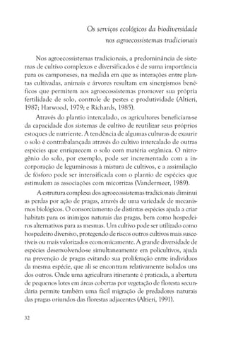 Os serviços ecológicos da biodiversidade
                               nos agroecossistemas tradicionais

     Nos agroecossistemas tradicionais, a predominância de siste-
mas de cultivo complexos e diversificados é de suma importância
para os camponeses, na medida em que as interações entre plan-
tas cultivadas, animais e árvores resultam em sinergismos bené-
ficos que permitem aos agroecossistemas promover sua própria
fertilidade de solo, controle de pestes e produtividade (Altieri,
1987; Harwood, 1979; e Richards, 1985).
     Através do plantio intercalado, os agricultores beneficiam-se
da capacidade dos sistemas de cultivo de reutilizar seus próprios
estoques de nutriente. A tendência de algumas culturas de exaurir
o solo é contrabalançada através do cultivo intercalado de outras
espécies que enriquecem o solo com matéria orgânica. O nitro-
gênio do solo, por exemplo, pode ser incrementado com a in-
corporação de leguminosas à mistura de cultivos, e a assimilação
de fósforo pode ser intensificada com o plantio de espécies que
estimulem as associações com micorrizas (Vandermeer, 1989).
      A estrutura complexa dos agroecossistemas tradicionais diminui
as perdas por ação de pragas, através de uma variedade de mecanis-
mos biológicos. O consorciamento de distintas espécies ajuda a criar
habitats para os inimigos naturais das pragas, bem como hospedei-
ros alternativos para as mesmas. Um cultivo pode ser utilizado como
hospedeiro diversivo, protegendo de riscos outros cultivos mais susce-
tíveis ou mais valorizados economicamente. A grande diversidade de
espécies desenvolvendo-se simultaneamente em policultivos, ajuda
na prevenção de pragas evitando sua proliferação entre indivíduos
da mesma espécie, que ali se encontram relativamente isolados uns
dos outros. Onde uma agricultura itinerante é praticada, a abertura
de pequenos lotes em áreas cobertas por vegetação de floresta secun-
dária permite também uma fácil migração de predadores naturais
das pragas oriundos das florestas adjacentes (Altieri, 1991).

32
 