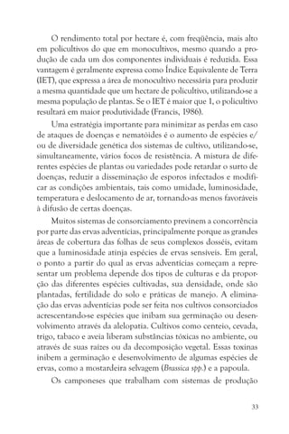 O rendimento total por hectare é, com freqüência, mais alto
em policultivos do que em monocultivos, mesmo quando a pro-
dução de cada um dos componentes individuais é reduzida. Essa
vantagem é geralmente expressa como Índice Equivalente de Terra
(IET), que expressa a área de monocultivo necessária para produzir
a mesma quantidade que um hectare de policultivo, utilizando-se a
mesma população de plantas. Se o IET é maior que 1, o policultivo
resultará em maior produtividade (Francis, 1986).
     Uma estratégia importante para minimizar as perdas em caso
de ataques de doenças e nematóides é o aumento de espécies e/
ou de diversidade genética dos sistemas de cultivo, utilizando-se,
simultaneamente, vários focos de resistência. A mistura de dife-
rentes espécies de plantas ou variedades pode retardar o surto de
doenças, reduzir a disseminação de esporos infectados e modifi-
car as condições ambientais, tais como umidade, luminosidade,
temperatura e deslocamento de ar, tornando-as menos favoráveis
à difusão de certas doenças.
     Muitos sistemas de consorciamento previnem a concorrência
por parte das ervas adventícias, principalmente porque as grandes
áreas de cobertura das folhas de seus complexos dosséis, evitam
que a luminosidade atinja espécies de ervas sensíveis. Em geral,
o ponto a partir do qual as ervas adventícias começam a repre-
sentar um problema depende dos tipos de culturas e da propor-
ção das diferentes espécies cultivadas, sua densidade, onde são
plantadas, fertilidade do solo e práticas de manejo. A elimina-
ção das ervas adventícias pode ser feita nos cultivos consorciados
acrescentando-se espécies que inibam sua germinação ou desen-
volvimento através da alelopatia. Cultivos como centeio, cevada,
trigo, tabaco e aveia liberam substâncias tóxicas no ambiente, ou
através de suas raízes ou da decomposição vegetal. Essas toxinas
inibem a germinação e desenvolvimento de algumas espécies de
ervas, como a mostardeira selvagem (Brassica spp.) e a papoula.
     Os camponeses que trabalham com sistemas de produção

                                                                33
 