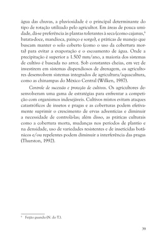 água das chuvas, a pluviosidade é o principal determinante do
tipo de rotação utilizado pelo agricultor. Em áreas de pouca umi-
dade, dá-se preferência às plantas tolerantes à seca (como cajanus,6
batata-doce, mandioca, painço e sorgo), e práticas de manejo que
buscam manter o solo coberto (como o uso da cobertura mor-
ta) para evitar a evaporação e o escoamento de água. Onde a
precipitação é superior a 1.500 mm/ano, a maioria dos sistemas
de cultivo é baseada no arroz. Sob constantes cheias, em vez de
investirem em sistemas dispendiosos de drenagem, os agriculto-
res desenvolvem sistemas integrados de agricultura/aquacultura,
como as chinampas do México Central (Wilken, 1987).
     Controle de sucessão e proteção de cultivos. Os agricultores de-
senvolveram uma gama de estratégias para enfrentar a competi-
ção com organismos indesejáveis. Cultivos mistos evitam ataques
catastróficos de insetos e pragas e as coberturas podem efetiva-
mente suprimir o crescimento de ervas adventícias e diminuir
a necessidade de controlá-las; além disso, as práticas culturais
como a cobertura morta, mudanças nos períodos de plantio e
na densidade, uso de variedades resistentes e de inseticidas botâ-
nicos e/ou repelentes podem diminuir a interferência das pragas
(Thurston, 1992).




6
    Feijão guandu (N. do T.).


                                                                   39
 