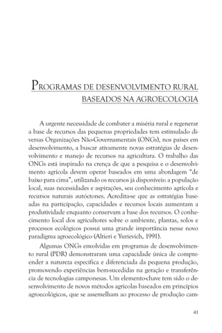 PROGRAMAS DE DESENVOLVIMENTO RURAL
                     BASEADOS NA AGROECOLOGIA


     A urgente necessidade de combater a miséria rural e regenerar
a base de recursos das pequenas propriedades tem estimulado di-
versas Organizações Não-Governamentais (ONGs), nos países em
desenvolvimento, a buscar ativamente novas estratégias de desen-
volvimento e manejo de recursos na agricultura. O trabalho das
ONGs está inspirado na crença de que a pesquisa e o desenvolvi-
mento agrícola devem operar baseados em uma abordagem “de
baixo para cima”, utilizando os recursos já disponíveis: a população
local, suas necessidades e aspirações, seu conhecimento agrícola e
recursos naturais autóctones. Acredita-se que as estratégias base-
adas na participação, capacidades e recursos locais aumentam a
produtividade enquanto conservam a base dos recursos. O conhe-
cimento local dos agricultores sobre o ambiente, plantas, solos e
processos ecológicos possui uma grande importância nesse novo
paradigma agroecológico (Altieri e Yurievich, 1991).
     Algumas ONGs envolvidas em programas de desenvolvimen-
to rural (PDR) demonstraram uma capacidade única de compre-
ender a natureza específica e diferenciada da pequena produção,
promovendo experiências bem-sucedidas na geração e transferên-
cia de tecnologias camponesas. Um elemento-chave tem sido o de-
senvolvimento de novos métodos agrícolas baseados em princípios
agroecológicos, que se assemelham ao processo de produção cam-

                                                                  41
 