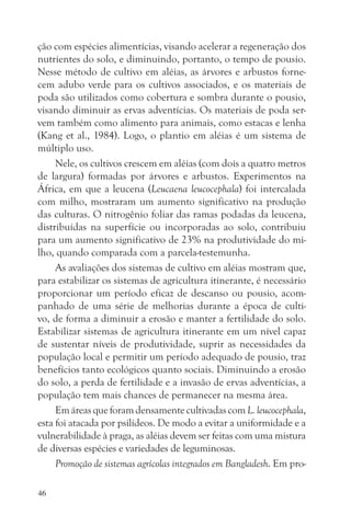 ção com espécies alimentícias, visando acelerar a regeneração dos
nutrientes do solo, e diminuindo, portanto, o tempo de pousio.
Nesse método de cultivo em aléias, as árvores e arbustos forne-
cem adubo verde para os cultivos associados, e os materiais de
poda são utilizados como cobertura e sombra durante o pousio,
visando diminuir as ervas adventícias. Os materiais de poda ser-
vem também como alimento para animais, como estacas e lenha
(Kang et al., 1984). Logo, o plantio em aléias é um sistema de
múltiplo uso.
     Nele, os cultivos crescem em aléias (com dois a quatro metros
de largura) formadas por árvores e arbustos. Experimentos na
África, em que a leucena (Leucaena leucocephala) foi intercalada
com milho, mostraram um aumento significativo na produção
das culturas. O nitrogênio foliar das ramas podadas da leucena,
distribuídas na superfície ou incorporadas ao solo, contribuiu
para um aumento significativo de 23% na produtividade do mi-
lho, quando comparada com a parcela-testemunha.
     As avaliações dos sistemas de cultivo em aléias mostram que,
para estabilizar os sistemas de agricultura itinerante, é necessário
proporcionar um período eficaz de descanso ou pousio, acom-
panhado de uma série de melhorias durante a época de culti-
vo, de forma a diminuir a erosão e manter a fertilidade do solo.
Estabilizar sistemas de agricultura itinerante em um nível capaz
de sustentar níveis de produtividade, suprir as necessidades da
população local e permitir um período adequado de pousio, traz
benefícios tanto ecológicos quanto sociais. Diminuindo a erosão
do solo, a perda de fertilidade e a invasão de ervas adventícias, a
população tem mais chances de permanecer na mesma área.
     Em áreas que foram densamente cultivadas com L. leucocephala,
esta foi atacada por psilídeos. De modo a evitar a uniformidade e a
vulnerabilidade à praga, as aléias devem ser feitas com uma mistura
de diversas espécies e variedades de leguminosas.
     Promoção de sistemas agrícolas integrados em Bangladesh. Em pro-

46
 