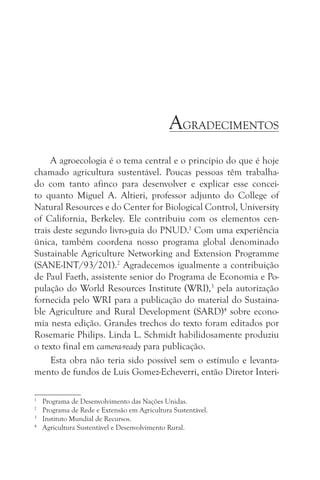 AGRADECIMENTOS
     A agroecologia é o tema central e o princípio do que é hoje
chamado agricultura sustentável. Poucas pessoas têm trabalha-
do com tanto afinco para desenvolver e explicar esse concei-
to quanto Miguel A. Altieri, professor adjunto do College of
Natural Resources e do Center for Biological Control, University
of California, Berkeley. Ele contribuiu com os elementos cen-
trais deste segundo livro-guia do PNUD.1 Com uma experiência
única, também coordena nosso programa global denominado
Sustainable Agriculture Networking and Extension Programme
(SANE-INT/93/201).2 Agradecemos igualmente a contribuição
de Paul Faeth, assistente senior do Programa de Economia e Po-
pulação do World Resources Institute (WRI),3 pela autorização
fornecida pelo WRI para a publicação do material do Sustaina-
ble Agriculture and Rural Development (SARD)4 sobre econo-
mia nesta edição. Grandes trechos do texto foram editados por
Rosemarie Philips. Linda L. Schmidt habilidosamente produziu
o texto final em camera-ready para publicação.
     Esta obra não teria sido possível sem o estímulo e levanta-
mento de fundos de Luis Gomez-Echeverri, então Diretor Interi-

1
    Programa de Desenvolvimento das Nações Unidas.
2
    Programa de Rede e Extensão em Agricultura Sustentável.
3
    Instituto Mundial de Recursos.
4
    Agricultura Sustentável e Desenvolvimento Rural.
 