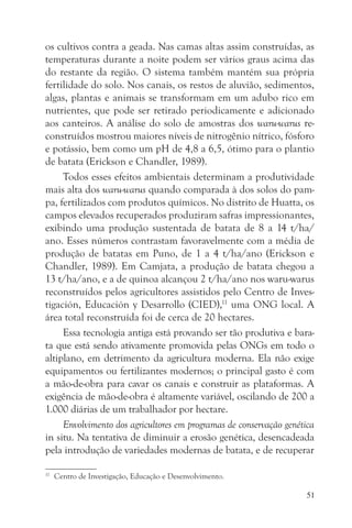 os cultivos contra a geada. Nas camas altas assim construídas, as
temperaturas durante a noite podem ser vários graus acima das
do restante da região. O sistema também mantém sua própria
fertilidade do solo. Nos canais, os restos de aluvião, sedimentos,
algas, plantas e animais se transformam em um adubo rico em
nutrientes, que pode ser retirado periodicamente e adicionado
aos canteiros. A análise do solo de amostras dos waru-warus re-
construídos mostrou maiores níveis de nitrogênio nítrico, fósforo
e potássio, bem como um pH de 4,8 a 6,5, ótimo para o plantio
de batata (Erickson e Chandler, 1989).
     Todos esses efeitos ambientais determinam a produtividade
mais alta dos waru-warus quando comparada à dos solos do pam-
pa, fertilizados com produtos químicos. No distrito de Huatta, os
campos elevados recuperados produziram safras impressionantes,
exibindo uma produção sustentada de batata de 8 a 14 t/ha/
ano. Esses números contrastam favoravelmente com a média de
produção de batatas em Puno, de 1 a 4 t/ha/ano (Erickson e
Chandler, 1989). Em Camjata, a produção de batata chegou a
13 t/ha/ano, e a de quinoa alcançou 2 t/ha/ano nos waru-warus
reconstruídos pelos agricultores assistidos pelo Centro de Inves-
tigación, Educación y Desarrollo (CIED),11 uma ONG local. A
área total reconstruída foi de cerca de 20 hectares.
     Essa tecnologia antiga está provando ser tão produtiva e bara-
ta que está sendo ativamente promovida pelas ONGs em todo o
altiplano, em detrimento da agricultura moderna. Ela não exige
equipamentos ou fertilizantes modernos; o principal gasto é com
a mão-de-obra para cavar os canais e construir as plataformas. A
exigência de mão-de-obra é altamente variável, oscilando de 200 a
1.000 diárias de um trabalhador por hectare.
     Envolvimento dos agricultores em programas de conservação genética
in situ. Na tentativa de diminuir a erosão genética, desencadeada
pela introdução de variedades modernas de batata, e de recuperar

11
     Centro de Investigação, Educação e Desenvolvimento.

                                                                     51
 