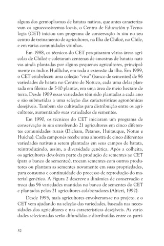 alguns dos germoplasmas de batatas nativas, que antes caracteriza-
vam os agroecossistemas locais, o Centro de Educación y Tecno-
logia (CET) iniciou um programa de conservação in situ no seu
centro de treinamento de agricultores, na Ilha de Chiloé, no Chile,
e em várias comunidades vizinhas.
     Em 1988, os técnicos do CET pesquisaram várias áreas agrí-
colas de Chiloé e coletaram centenas de amostras de batatas nati-
vas ainda plantadas por alguns pequenos agricultores, principal-
mente os índios Huilliche, em toda a extensão da ilha. Em 1989,
o CET estabeleceu uma coleção “viva” (banco de sementes) de 96
variedades de batata no Centro de Notuco, cada uma delas plan-
tada em fileiras de 5-10 plantas, em uma área de meio hectare de
terra. Desde 1989 essas variedades têm sido plantadas a cada ano
e são submetidas a uma seleção das características agronômicas
desejáveis. Também são cultivadas para distribuição entre os agri-
cultores, aumentando suas variedades de sementes.
     Em 1990, os técnicos do CET iniciaram um programa de
conservação in situ envolvendo 21 agricultores em cinco diferen-
tes comunidades rurais (Dicham, Petanes, Huitauque, Notue e
Huicha). Cada camponês recebe uma amostra de cinco diferentes
variedades nativas a serem plantadas em seus campos de batata,
reintroduzindo, assim, a diversidade genética. Após a colheita,
os agricultores devolvem parte da produção de sementes ao CET
(para o banco de sementes), trocam sementes com outros produ-
tores ou plantam as sementes novamente em suas propriedades,
para consumo e continuidade do processo de reprodução do ma-
terial genético. A Figura 2 descreve a dinâmica de conservação e
troca das 96 variedades mantidas no banco de sementes do CET
e plantadas pelos 21 agricultores colaboradores (Altieri, 1992).
     Desde 1995, mais agricultores envolveram-se no projeto, e o
CET vem ajudando na seleção das variedades, baseada nas neces-
sidades dos agricultores e nas características desejáveis. As varie-
dades selecionadas serão difundidas e distribuídas entre os parti-

52
 