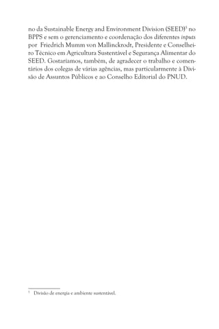 no da Sustainable Energy and Environment Division (SEED)5 no
BPPS e sem o gerenciamento e coordenação dos diferentes inputs
por Friedrich Mumm von Mallinckrodt, Presidente e Conselhei-
ro Técnico em Agricultura Sustentável e Segurança Alimentar do
SEED. Gostaríamos, também, de agradecer o trabalho e comen-
tários dos colegas de várias agências, mas particularmente à Divi-
são de Assuntos Públicos e ao Conselho Editorial do PNUD.




5
    Divisão de energia e ambiente sustentável.
 