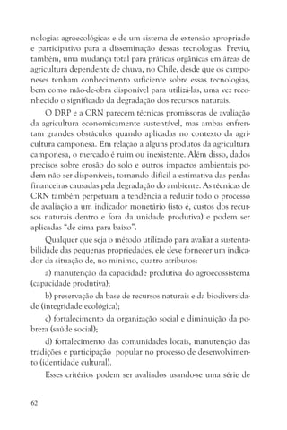 nologias agroecológicas e de um sistema de extensão apropriado
e participativo para a disseminação dessas tecnologias. Previu,
também, uma mudança total para práticas orgânicas em áreas de
agricultura dependente de chuva, no Chile, desde que os campo-
neses tenham conhecimento suficiente sobre essas tecnologias,
bem como mão-de-obra disponível para utilizá-las, uma vez reco-
nhecido o significado da degradação dos recursos naturais.
     O DRP e a CRN parecem técnicas promissoras de avaliação
da agricultura economicamente sustentável, mas ambas enfren-
tam grandes obstáculos quando aplicadas no contexto da agri-
cultura camponesa. Em relação a alguns produtos da agricultura
camponesa, o mercado é ruim ou inexistente. Além disso, dados
precisos sobre erosão do solo e outros impactos ambientais po-
dem não ser disponíveis, tornando difícil a estimativa das perdas
financeiras causadas pela degradação do ambiente. As técnicas de
CRN também perpetuam a tendência a reduzir todo o processo
de avaliação a um indicador monetário (isto é, custos dos recur-
sos naturais dentro e fora da unidade produtiva) e podem ser
aplicadas “de cima para baixo”.
     Qualquer que seja o método utilizado para avaliar a sustenta-
bilidade das pequenas propriedades, ele deve fornecer um indica-
dor da situação de, no mínimo, quatro atributos:
     a) manutenção da capacidade produtiva do agroecossistema
(capacidade produtiva);
     b) preservação da base de recursos naturais e da biodiversida-
de (integridade ecológica);
     c) fortalecimento da organização social e diminuição da po-
breza (saúde social);
     d) fortalecimento das comunidades locais, manutenção das
tradições e participação popular no processo de desenvolvimen-
to (identidade cultural).
     Esses critérios podem ser avaliados usando-se uma série de


62
 