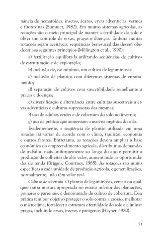 nância de nematóides, insetos, ácaros, ervas adventícias, vermes
e fitotoxinas (Summer, 1982). Em muitos sistemas agrícolas, as
rotações são o meio principal de manter a fertilidade do solo e
obter um controle de ervas, pragas e doenças. Embora muitas
rotações sejam aceitáveis, seqüências bem-sucedidas devem obe-
decer aos seguintes princípios (Millington et al., 1990):
     a) fertilização equilibrada utilizando seqüências de cultivos
de estruturação e de exploração;
     b) inclusão de, no mínimo, um cultivo de leguminosas;
     c) inclusão de plantios com diferentes sistemas de enraiza-
mento;
     d) separação de cultivos com suscetibilidade semelhante a
pragas e doenças;
     e) diversificação e alternância entre culturas suscetíveis a er-
vas adventícias e culturas supressoras das mesmas;
     f) uso de adubos verdes e de cobertura do solo no inverno;
     g) uso de práticas que aumentam a matéria orgânica do solo.
     Evidentemente, a seqüência de plantio utilizada em uma
rotação irá variar de acordo com o clima, tradição, economia
e outros fatores. Entretanto, as rotações devem ampliar a base
econômica do empreendimento agrícola, distribuir as demandas
de trabalho mais uniformemente ao longo do ano e permitir a
produção de colheitas de alto valor, aumentando as oportunida-
des de renda (Briggs e Courtney, 1985). As rotações são muito
específicas a cada unidade de produção agrícola, e generalizações,
normalmente, não têm valor real.
     Cultivos de cobertura. O plantio de leguminosas, cereais ou qual-
quer outra mistura apropriada no estrato inferior das plantações,
pomares e parreirais, é denominado de cultivo de cobertura. Essa
prática tem por objetivo proteger o solo contra a erosão, melhorar
o microclima, fortalecer a estrutura e fertilidade do solo e eliminar
pragas, incluindo ervas, insetos e patógenos (Hayner, 1980).

                                                                    71
 
