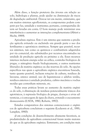 Além disso, a função protetora das árvores em relação ao
solo, hidrologia e plantas, pode ajudar na diminuição de riscos
de degradação ambiental. Deve-se ter em mente, entretanto, que
em muitos sistemas agroflorestais, os componentes podem com-
petir por luz, umidade e nutrientes; portanto, contrapartidas de-
vem ser levadas em conta. O bom manejo pode minimizar essa
interferência e aumentar as interações complementares (Altieri e
Hecht, 1989).
     Agricultura orgânica. Este é um sistema que sustenta a produ-
ção agrícola evitando ou excluindo em grande parte o uso dos
fertilizantes e agrotóxicos sintéticos. Sempre que possível, recur-
sos externos, tais como os químicos e combustíveis adquiridos
por via comercial, são substituídos por recursos encontrados na
unidade de produção agrícola ou próximo a ela. Esses recursos
internos incluem energia solar ou eólica, controles biológicos de
pragas, o nitrogênio fixado biologicamente, e outros nutrientes
liberados da matéria orgânica ou das reservas do solo. As opções
específicas nas quais a agricultura orgânica encontra-se baseada,
tanto quanto possível, incluem rotações de cultura, resíduos de
lavouras, esterco animal, uso de leguminosas e adubos verdes,
resíduos externos à unidade produtiva, cultivo mecânico e rochas
moídas que contenham minerais, etc.
     Todas essas práticas levam ao aumento da matéria orgâni-
ca do solo, à eliminação de resíduos potencialmente tóxicos dos
agrotóxicos, à supressão biológica de pragas, doenças e ervas ad-
ventícias, e à estocagem de água da chuva, evitando o escoamento
desnecessário (USDA, 1980; Roberts, 1992).
     Estudos comparativos dos sistemas convencionais e orgâni-
cos de agricultura concluíram o seguinte (Lockeretz et al., 1981;
Lampkin, 1990):
     a) em condições de desenvolvimento altamente favoráveis, as
produtividades da agricultura convencional foram muito maiores
do que as da agricultura orgânica. Entretanto, em condições mais

74
 