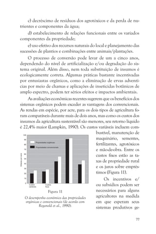 c) decréscimo de resíduos dos agrotóxicos e da perda de nu-
trientes e componentes da água;
     d) estabelecimento de relações funcionais entre os variados
componentes da propriedade;
     e) uso efetivo dos recursos naturais do local e planejamento das
sucessões de plantios e combinações entre animais/plantações.
     O processo de conversão pode levar de um a cinco anos,
dependendo do nível de artificialização e/ou degradação do sis-
tema original. Além disso, nem toda substituição de insumos é
ecologicamente correta. Algumas práticas bastante incentivadas
por entusiastas orgânicos, como a eliminação de ervas adventí-
cias por meio de chamas e aplicações de inseticidas botânicos de
amplo espectro, podem ter sérios efeitos e impactos ambientais.
     As avaliações econômicas recentes sugerem que os benefícios dos
sistemas orgânicos podem exceder as vantagens dos convencionais.
As rendas em espécie, por acre, para os dois tipos de agricultura fo-
ram comparáveis durante mais de dois anos, mas como os custos dos
insumos da agricultura sustentável são menores, seu retorno líquido
é 22,4% maior (Lampkin, 1990). Os custos variáveis incluem com-
                                             bustível, manutenção de
                                             maquinário, sementes,
                                             fertilizantes, agrotóxicos
                                             e mão-de-obra. Entre os
                                             custos fixos estão as ta-
                                             xas de propriedade rural
                                             e os juros sobre emprés-
                                             timos (Figura 11).
                                                   Os incentivos e/
                                             ou subsídios podem ser
                   Figura 11                 necessários para alguns
   O desempenho econômico das propriedades   agricultores na medida
    orgânicas e convencionais (de acordo com em que esperam seus
             Reganold et al., 1990).         sistemas produtivos ge-

                                                                    77
 