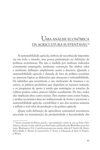 UMA ANÁLISE ECONÔMICA
                       DA AGRICULTURA SUSTENTÁVEL14


     A sustentabilidade agrícola, embora de reconhecida importân-
cia em todo o mundo, tem pouca participação na definição de
políticas econômicas. Ela não é medida por nenhum indicador
comumente empregado, nenhuma convenção lhe atribui valor
e nenhuma definição amplamente aceita a descreve. Quando a
sustentabilidade agrícola é deixada de fora da política econômi-
ca, parecem lógicas as distorções que ameaçam a sustentabilidade.
Os subsídios que incentivam o uso ineficiente de insumos e re-
cursos, as práticas produtivas que degradam os recursos naturais,
e os programas de apoio à renda que restringem as rotações de
cultura podem, todos, parecer válidos socialmente. De fato, todos
eles implicam altos custos sociais. Para manter esses custos baixos,
a análise econômica deve ser redirecionada de forma a promover a
sustentabilidade agrícola, contabilizar o uso dos recursos naturais
e refletir o real valor da produção e da política agrícola.
     Quase toda definição de agricultura sustentável encontra-se
ancorada na manutenção da produtividade e lucratividade das

14
    Versão resumida da Política agrícola e sustentabilidade: estudos de caso na Índia, Chile,
Filipinas e Estados Unidos, editado por Paul Faeth e publicado pelo World Resources Ins-
titute, Washington, D.C. Contribuíram para este estudo, além de P. Faeth e M. Altieri,
R.P.S. Malik, C. Benito, A. Gomez-Lobo, T. Tomic, J. Valenzuela, A. Rola, P. Pingali e
J. Westra.


                                                                                          81
 