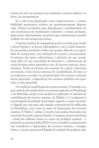 trutura do solo ou exaurem seus nutrientes, matéria orgânica ou
biota, são insustentáveis.
     Se o solo fosse depreciado como outros recursos, a susten-
tabilidade agronômica poderia ser quantitativamente determi-
nada. Práticas produtivas que degradassem a produtividade do
solo resultariam em rendimentos reduzidos, e seriam, portanto,
depreciativas. Inversamente, as práticas que aumentassem a produ-
tividade do solo seriam apreciativas.
     O mesmo padrão de comparação pode ser usado para medir
o lençol freático, as bacias hidrográficas e até a saúde humana.
Se uma prática produtiva utiliza um recurso além de sua capaci-
dade de recuperação, esta utilização do recurso é insustentável.
A extração das águas subterrâneas, a poluição de um ecossis-
tema além de sua capacidade de absorção e a deterioração da
saúde humana pelos agrotóxicos são, da mesma maneira, insus-
tentáveis. Todos são formas de consumo de capital e deveriam
ser tratados como tal nos sistemas de contabilidade. De fato, se
as mudanças ocorridas na produtividade dos recursos naturais
forem ignoradas, a degradação dos mesmos também será igno-
rada, se não garantida.
     Um modelo de contabilização dos recursos naturais. O exemplo a se-
guir, retirado de estudos feitos em sistemas agrícolas na Pensilvânia
e em Nebraska, mostra como podem ser aplicados os métodos de
contabilização de recursos naturais. As Tabelas 1 e 2 comparam a
receita líquida da unidade de produção agrícola e o valor econômi-
co líquido por acre para uma rotação convencional de milho-soja
na Pensilvânia, com e sem os custos de depreciação dos recursos
naturais. A Tabela 1, coluna 1, mostra uma análise financeira con-
vencional da receita agrícola líquida. A margem operacional bruta
– venda das colheitas menos os custos de produção variáveis – é
mostrada na primeira linha ($75). Como as análises convencionais
não consideram a depreciação dos recursos naturais, a margem
bruta e a receita operacional líquida da unidade de produção agrí-

84
 