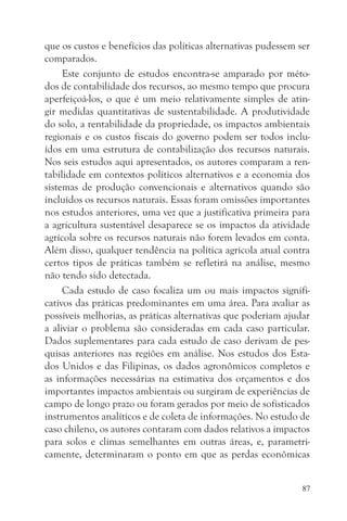 que os custos e benefícios das políticas alternativas pudessem ser
comparados.
     Este conjunto de estudos encontra-se amparado por méto-
dos de contabilidade dos recursos, ao mesmo tempo que procura
aperfeiçoá-los, o que é um meio relativamente simples de atin-
gir medidas quantitativas de sustentabilidade. A produtividade
do solo, a rentabilidade da propriedade, os impactos ambientais
regionais e os custos fiscais do governo podem ser todos inclu-
ídos em uma estrutura de contabilização dos recursos naturais.
Nos seis estudos aqui apresentados, os autores comparam a ren-
tabilidade em contextos políticos alternativos e a economia dos
sistemas de produção convencionais e alternativos quando são
incluídos os recursos naturais. Essas foram omissões importantes
nos estudos anteriores, uma vez que a justificativa primeira para
a agricultura sustentável desaparece se os impactos da atividade
agrícola sobre os recursos naturais não forem levados em conta.
Além disso, qualquer tendência na política agrícola atual contra
certos tipos de práticas também se refletirá na análise, mesmo
não tendo sido detectada.
     Cada estudo de caso focaliza um ou mais impactos signifi-
cativos das práticas predominantes em uma área. Para avaliar as
possíveis melhorias, as práticas alternativas que poderiam ajudar
a aliviar o problema são consideradas em cada caso particular.
Dados suplementares para cada estudo de caso derivam de pes-
quisas anteriores nas regiões em análise. Nos estudos dos Esta-
dos Unidos e das Filipinas, os dados agronômicos completos e
as informações necessárias na estimativa dos orçamentos e dos
importantes impactos ambientais ou surgiram de experiências de
campo de longo prazo ou foram gerados por meio de sofisticados
instrumentos analíticos e de coleta de informações. No estudo de
caso chileno, os autores contaram com dados relativos a impactos
para solos e climas semelhantes em outras áreas, e, parametri-
camente, determinaram o ponto em que as perdas econômicas


                                                                87
 