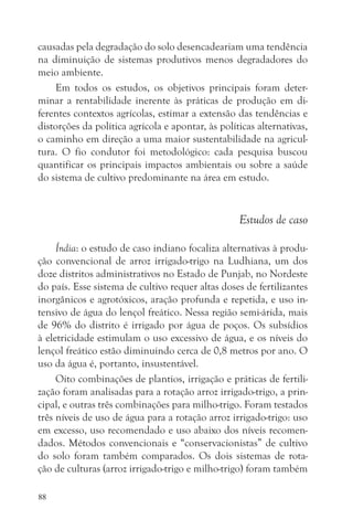causadas pela degradação do solo desencadeariam uma tendência
na diminuição de sistemas produtivos menos degradadores do
meio ambiente.
    Em todos os estudos, os objetivos principais foram deter-
minar a rentabilidade inerente às práticas de produção em di-
ferentes contextos agrícolas, estimar a extensão das tendências e
distorções da política agrícola e apontar, às políticas alternativas,
o caminho em direção a uma maior sustentabilidade na agricul-
tura. O fio condutor foi metodológico: cada pesquisa buscou
quantificar os principais impactos ambientais ou sobre a saúde
do sistema de cultivo predominante na área em estudo.


                                                   Estudos de caso

     Índia: o estudo de caso indiano focaliza alternativas à produ-
ção convencional de arroz irrigado-trigo na Ludhiana, um dos
doze distritos administrativos no Estado de Punjab, no Nordeste
do país. Esse sistema de cultivo requer altas doses de fertilizantes
inorgânicos e agrotóxicos, aração profunda e repetida, e uso in-
tensivo de água do lençol freático. Nessa região semi-árida, mais
de 96% do distrito é irrigado por água de poços. Os subsídios
à eletricidade estimulam o uso excessivo de água, e os níveis do
lençol freático estão diminuindo cerca de 0,8 metros por ano. O
uso da água é, portanto, insustentável.
     Oito combinações de plantios, irrigação e práticas de fertili-
zação foram analisadas para a rotação arroz irrigado-trigo, a prin-
cipal, e outras três combinações para milho-trigo. Foram testados
três níveis de uso de água para a rotação arroz irrigado-trigo: uso
em excesso, uso recomendado e uso abaixo dos níveis recomen-
dados. Métodos convencionais e “conservacionistas” de cultivo
do solo foram também comparados. Os dois sistemas de rota-
ção de culturas (arroz irrigado-trigo e milho-trigo) foram também

88
 