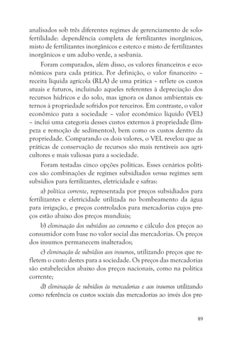 analisados sob três diferentes regimes de gerenciamento de solo-
fertilidade: dependência completa de fertilizantes inorgânicos,
misto de fertilizantes inorgânicos e esterco e misto de fertilizantes
inorgânicos e um adubo verde, a sesbania.
     Foram comparados, além disso, os valores financeiros e eco-
nômicos para cada prática. Por definição, o valor financeiro –
receita líquida agrícola (RLA) de uma prática – reflete os custos
atuais e futuros, incluindo aqueles referentes à depreciação dos
recursos hídricos e do solo, mas ignora os danos ambientais ex-
ternos à propriedade sofridos por terceiros. Em contraste, o valor
econômico para a sociedade – valor econômico líquido (VEL)
– inclui uma categoria desses custos externos à propriedade (lim-
peza e remoção de sedimentos), bem como os custos dentro da
propriedade. Comparando os dois valores, o VEL revelou que as
práticas de conservação de recursos são mais rentáveis aos agri-
cultores e mais valiosas para a sociedade.
     Foram testadas cinco opções políticas. Esses cenários políti-
cos são combinações de regimes subsidiados versus regimes sem
subsídios para fertilizantes, eletricidade e safras:
     a) política corrente, representada por preços subsidiados para
fertilizantes e eletricidade utilizada no bombeamento da água
para irrigação, e preços controlados para mercadorias cujos pre-
ços estão abaixo dos preços mundiais;
     b) eliminação dos subsídios ao consumo e cálculo dos preços ao
consumidor com base no valor social das mercadorias. Os preços
dos insumos permanecem inalterados;
     c) eliminação de subsídios aos insumos, utilizando preços que re-
fletem o custo destes para a sociedade. Os preços das mercadorias
são estabelecidos abaixo dos preços nacionais, como na política
corrente;
     d) eliminação de subsídios às mercadorias e aos insumos utilizando
como referência os custos sociais das mercadorias ao invés dos pre-


                                                                     89
 