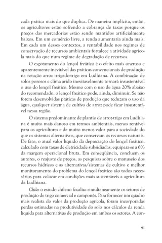 cada prática mais do que duplica. De maneira implícita, então,
os agricultores estão sofrendo a cobrança de taxas porque os
preços das mercadorias estão sendo mantidos artificialmente
baixos. Em um comércio livre, a renda aumentaria ainda mais.
Em cada um desses contextos, a rentabilidade nos regimes de
conservação de recursos ambientais fortalece a atividade agríco-
la mais do que num regime de degradação de recursos.
     O esgotamento do lençol freático é o efeito mais oneroso e
aparentemente inevitável das práticas convencionais de produção
na rotação arroz irrigado-trigo em Ludhiana. A combinação de
solos porosos e clima árido inevitavelmente tornará insustentável
o uso do lençol freático. Mesmo com o uso de água 20% abaixo
do recomendado, o lençol freático pode, ainda, diminuir. Se não
forem desenvolvidas práticas de produção que reduzam o uso da
água, qualquer sistema de cultivo de arroz pode ficar insustentá-
vel nessa região.
     O sistema predominante de plantio de arroz-trigo em Ludhia-
na é muito mais danoso em termos ambientais, menos rentável
para os agricultores e de muito menos valor para a sociedade do
que os sistemas alternativos, que conservam os recursos naturais.
De fato, o atual valor líquido da depreciação do lençol freático,
calculado com taxas de eletricidade subsidiadas, equipara-se a 6%
da margem operacional bruta. Em conseqüência, concluem os
autores, o reajuste de preços, as pesquisas sobre o manuseio dos
recursos hídricos e as alternativas/sistemas de cultivo e melhor
monitoramento do problema do lençol freático são todos neces-
sários para colocar em condições mais sustentáveis a agricultura
da Ludhiana.
     Chile: o estudo chileno focaliza simultaneamente os setores de
produção de trigo comercial e camponês. Para fornecer um quadro
mais realista do valor da produção agrícola, foram incorporadas
perdas estimadas na produtividade do solo nos cálculos da renda
líquida para alternativas de produção em ambos os setores. A con-

                                                                 91
 