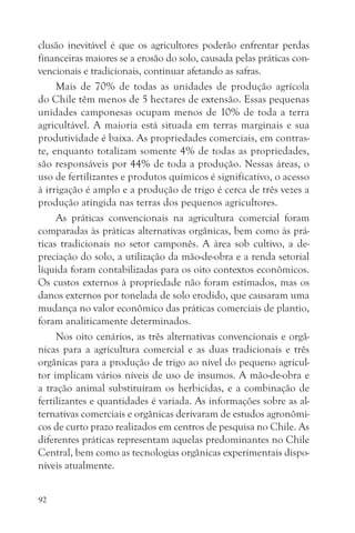 clusão inevitável é que os agricultores poderão enfrentar perdas
financeiras maiores se a erosão do solo, causada pelas práticas con-
vencionais e tradicionais, continuar afetando as safras.
     Mais de 70% de todas as unidades de produção agrícola
do Chile têm menos de 5 hectares de extensão. Essas pequenas
unidades camponesas ocupam menos de 10% de toda a terra
agricultável. A maioria está situada em terras marginais e sua
produtividade é baixa. As propriedades comerciais, em contras-
te, enquanto totalizam somente 4% de todas as propriedades,
são responsáveis por 44% de toda a produção. Nessas áreas, o
uso de fertilizantes e produtos químicos é significativo, o acesso
à irrigação é amplo e a produção de trigo é cerca de três vezes a
produção atingida nas terras dos pequenos agricultores.
     As práticas convencionais na agricultura comercial foram
comparadas às práticas alternativas orgânicas, bem como às prá-
ticas tradicionais no setor camponês. A área sob cultivo, a de-
preciação do solo, a utilização da mão-de-obra e a renda setorial
líquida foram contabilizadas para os oito contextos econômicos.
Os custos externos à propriedade não foram estimados, mas os
danos externos por tonelada de solo erodido, que causaram uma
mudança no valor econômico das práticas comerciais de plantio,
foram analiticamente determinados.
     Nos oito cenários, as três alternativas convencionais e orgâ-
nicas para a agricultura comercial e as duas tradicionais e três
orgânicas para a produção de trigo ao nível do pequeno agricul-
tor implicam vários níveis de uso de insumos. A mão-de-obra e
a tração animal substituíram os herbicidas, e a combinação de
fertilizantes e quantidades é variada. As informações sobre as al-
ternativas comerciais e orgânicas derivaram de estudos agronômi-
cos de curto prazo realizados em centros de pesquisa no Chile. As
diferentes práticas representam aquelas predominantes no Chile
Central, bem como as tecnologias orgânicas experimentais dispo-
níveis atualmente.


92
 