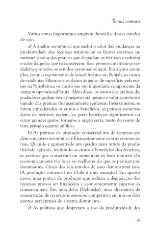 Temas comuns

     Vários temas importantes surgiram da análise desses estudos
de caso.
     a) A análise econômica que exclui o valor das mudanças na
produtividade dos recursos naturais ou os fatores externos au-
mentará o valor das práticas que degradam os recursos e reduzirá
o valor daquelas que os conservam. Essa premissa mantém-se ver-
dadeira em todos os estudos examinados aqui. Em alguns exem-
plos, como o esgotamento do lençol freático no Punjab, os custos
de saúde nas Filipinas e os danos às águas de superfície pela ero-
são na Pensilvânia, os custos são um importante componente da
margem operacional bruta. Além disso, os custos das práticas de-
gradadoras podem tornar negativo até mesmo o valor econômico
líquido das práticas financeiramente rentáveis. Inversamente, se
forem considerados os custos e benefícios, as práticas conserva-
doras de recursos podem, ao gerar benefícios significativos ou
evitar grandes gastos, tornar-se a opção certa, tanto do ponto de
vista privado quanto público.
     b) As práticas de produção conservadoras de recursos po-
dem concorrer econômica e financeiramente com as convencio-
nais. Quando é apresentado um quadro mais nítido da produ-
tividade agrícola, incluindo os custos e benefícios dos recursos,
as práticas que conservam ou aumentam os bens naturais são
economicamente tão boas ou melhores do que as práticas pre-
dominantes. Cinco dos seis estudos de caso demonstram isso.
(A produção comercial no Chile é uma exceção.) Em quatro
casos, uma prática de produção que reduzia a degradação dos
recursos provou ser financeira e economicamente superior às
convencionais. Em uma delas (Nebraska), uma alternativa de
conservação de recursos mostrou-se competitiva em um ou dois
pontos percentuais do sistema dominante.
     c) As políticas que desprezam o uso da produtividade dos

                                                                99
 