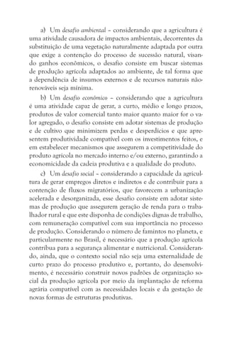 a) Um desafio ambiental – considerando que a agricultura é
uma atividade causadora de impactos ambientais, decorrentes da
substituição de uma vegetação naturalmente adaptada por outra
que exige a contenção do processo de sucessão natural, visan-
do ganhos econômicos, o desafio consiste em buscar sistemas
de produção agrícola adaptados ao ambiente, de tal forma que
a dependência de insumos externos e de recursos naturais não-
renováveis seja mínima.
     b) Um desafio econômico – considerando que a agricultura
é uma atividade capaz de gerar, a curto, médio e longo prazos,
produtos de valor comercial tanto maior quanto maior for o va-
lor agregado, o desafio consiste em adotar sistemas de produção
e de cultivo que minimizem perdas e desperdícios e que apre-
sentem produtividade compatível com os investimentos feitos, e
em estabelecer mecanismos que assegurem a competitividade do
produto agrícola no mercado interno e/ou externo, garantindo a
economicidade da cadeia produtiva e a qualidade do produto.
     c) Um desafio social – considerando a capacidade da agricul-
tura de gerar empregos diretos e indiretos e de contribuir para a
contenção de fluxos migratórios, que favorecem a urbanização
acelerada e desorganizada, esse desafio consiste em adotar siste-
mas de produção que assegurem geração de renda para o traba-
lhador rural e que este disponha de condições dignas de trabalho,
com remuneração compatível com sua importância no processo
de produção. Considerando o número de famintos no planeta, e
particularmente no Brasil, é necessário que a produção agrícola
contribua para a segurança alimentar e nutricional. Consideran-
do, ainda, que o contexto social não seja uma externalidade de
curto prazo do processo produtivo e, portanto, do desenvolvi-
mento, é necessário construir novos padrões de organização so-
cial da produção agrícola por meio da implantação de reforma
agrária compatível com as necessidades locais e da gestação de
novas formas de estruturas produtivas.
 