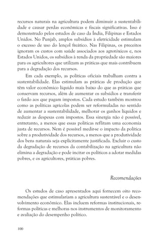 recursos naturais na agricultura podem diminuir a sustentabili-
dade e causar perdas econômicas e fiscais significativas. Isso é
demonstrado pelos estudos de caso da Índia, Filipinas e Estados
Unidos. No Punjab, amplos subsídios à eletricidade estimulam
o excesso de uso do lençol freático. Nas Filipinas, os preceitos
ignoram os custos com saúde associados aos agrotóxicos e, nos
Estados Unidos, os subsídios à renda da propriedade são maiores
para os agricultores que utilizam as práticas que mais contribuem
para a degradação dos recursos.
     Em cada exemplo, as políticas oficiais trabalham contra a
sustentabilidade. Elas estimulam as práticas de produção que
têm valor econômico líquido mais baixo do que as práticas que
conservam recursos, além de aumentar os subsídios e transferir
o fardo aos que pagam impostos. Cada estudo também mostrou
como as políticas agrícolas podem ser reformuladas no sentido
de aumentar a sustentabilidade, melhorar os ganhos líquidos e
reduzir as despesas com impostos. Essa sinergia não é possível,
entretanto, a menos que essas políticas reflitam uma economia
justa de recursos. Nem é possível medir-se o impacto da política
sobre a produtividade dos recursos, a menos que a produtividade
dos bens naturais seja explicitamente justificada. Excluir o custo
da degradação de recursos da contabilização na agricultura não
elimina a degradação e pode incitar os políticos a adotar medidas
pobres, e os agricultores, práticas pobres.


                                                 Recomendações

    Os estudos de caso apresentados aqui fornecem oito reco-
mendações que estimulariam a agricultura sustentável e o desen-
volvimento econômico. Elas incluem reformas institucionais, re-
formas políticas e melhoras nos instrumentos de monitoramento
e avaliação do desempenho político.

100
 