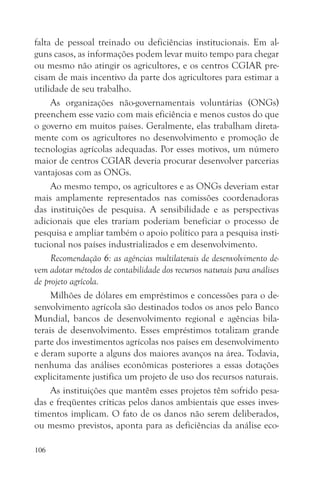 falta de pessoal treinado ou deficiências institucionais. Em al-
guns casos, as informações podem levar muito tempo para chegar
ou mesmo não atingir os agricultores, e os centros CGIAR pre-
cisam de mais incentivo da parte dos agricultores para estimar a
utilidade de seu trabalho.
     As organizações não-governamentais voluntárias (ONGs)
preenchem esse vazio com mais eficiência e menos custos do que
o governo em muitos países. Geralmente, elas trabalham direta-
mente com os agricultores no desenvolvimento e promoção de
tecnologias agrícolas adequadas. Por esses motivos, um número
maior de centros CGIAR deveria procurar desenvolver parcerias
vantajosas com as ONGs.
     Ao mesmo tempo, os agricultores e as ONGs deveriam estar
mais amplamente representados nas comissões coordenadoras
das instituições de pesquisa. A sensibilidade e as perspectivas
adicionais que eles trariam poderiam beneficiar o processo de
pesquisa e ampliar também o apoio político para a pesquisa insti-
tucional nos países industrializados e em desenvolvimento.
     Recomendação 6: as agências multilaterais de desenvolvimento de-
vem adotar métodos de contabilidade dos recursos naturais para análises
de projeto agrícola.
     Milhões de dólares em empréstimos e concessões para o de-
senvolvimento agrícola são destinados todos os anos pelo Banco
Mundial, bancos de desenvolvimento regional e agências bila-
terais de desenvolvimento. Esses empréstimos totalizam grande
parte dos investimentos agrícolas nos países em desenvolvimento
e deram suporte a alguns dos maiores avanços na área. Todavia,
nenhuma das análises econômicas posteriores a essas dotações
explicitamente justifica um projeto de uso dos recursos naturais.
     As instituições que mantêm esses projetos têm sofrido pesa-
das e freqüentes críticas pelos danos ambientais que esses inves-
timentos implicam. O fato de os danos não serem deliberados,
ou mesmo previstos, aponta para as deficiências da análise eco-

106
 