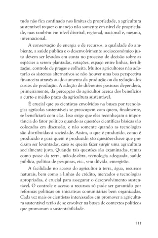 tudo não fica confinado nos limites da propriedade, a agricultura
sustentável requer o manejo não somente em nível de proprieda-
de, mas também em nível distrital, regional, nacional e, mesmo,
internacional.
     A conservação de energia e de recursos, a qualidade do am-
biente, a saúde pública e o desenvolvimento socioeconômico jus-
to devem ser levados em conta no processo de decisão sobre as
espécies a serem plantadas, rotações, espaço entre linhas, fertili-
zação, controle de pragas e colheita. Muitos agricultores não ado-
tarão os sistemas alternativos se não houver uma boa perspectiva
financeira através ou do aumento da produção ou da redução dos
custos de produção. A adoção de diferentes posturas dependerá,
primeiramente, da percepção do agricultor acerca dos benefícios
a curto e médio prazo da agricultura sustentável.
     É crucial que os cientistas envolvidos na busca por tecnolo-
gias agrícolas sustentáveis se preocupem com quem, finalmente,
se beneficiará com elas. Isso exige que eles reconheçam a impor-
tância do fator político quando as questões científicas básicas são
colocadas em discussão, e não somente quando as tecnologias
são distribuídas à sociedade. Assim, o que é produzido, como é
produzido e para quem é produzido são questões-chave que pre-
cisam ser levantadas, caso se queira fazer surgir uma agricultura
socialmente justa. Quando tais questões são examinadas, temas
como posse da terra, mão-de-obra, tecnologia adequada, saúde
pública, política de pesquisas, etc., sem dúvida, emergirão.
     A facilidade no acesso do agricultor à terra, água, recursos
naturais, bem como a linhas de crédito, mercados e tecnologias
apropriadas, é crucial para assegurar o desenvolvimento susten-
tável. O controle e acesso a recursos só pode ser garantido por
reformas políticas ou iniciativas comunitárias bem organizadas.
Cada vez mais os cientistas interessados em promover a agricultu-
ra sustentável terão de se envolver na busca de contextos políticos
que promovam a sustentabilidade.

                                                                111
 
