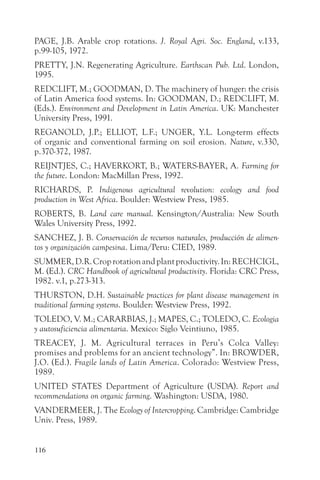 PAGE, J.B. Arable crop rotations. J. Royal Agri. Soc. England, v.133,
p.99-105, 1972.
PRETTY, J.N. Regenerating Agriculture. Earthscan Pub. Ltd. London,
1995.
REDCLIFT, M.; GOODMAN, D. The machinery of hunger: the crisis
of Latin America food systems. In: GOODMAN, D.; REDCLIFT, M.
(Eds.). Environment and Development in Latin America. UK: Manchester
University Press, 1991.
REGANOLD, J.P.; ELLIOT, L.F.; UNGER, Y.L. Long-term effects
of organic and conventional farming on soil erosion. Nature, v.330,
p.370-372, 1987.
REIJNTJES, C.; HAVERKORT, B.; WATERS-BAYER, A. Farming for
the future. London: MacMillan Press, 1992.
RICHARDS, P. Indigenous agricultural revolution: ecology and food
production in West Africa. Boulder: Westview Press, 1985.
ROBERTS, B. Land care manual. Kensington/Australia: New South
Wales University Press, 1992.
SANCHEZ, J. B. Conservación de recursos naturales, producción de alimen-
tos y organización campesina. Lima/Peru: CIED, 1989.
SUMMER, D.R. Crop rotation and plant productivity. In: RECHCIGL,
M. (Ed.). CRC Handbook of agricultural productivity. Florida: CRC Press,
1982. v.1, p.273-313.
THURSTON, D.H. Sustainable practices for plant disease management in
traditional farming systems. Boulder: Westview Press, 1992.
TOLEDO, V. M.; CARARBIAS, J.; MAPES, C.; TOLEDO, C. Ecologia
y autosuficiencia alimentaria. Mexico: Siglo Veintiuno, 1985.
TREACEY, J. M. Agricultural terraces in Peru’s Colca Valley:
promises and problems for an ancient technology”. In: BROWDER,
J.O. (Ed.). Fragile lands of Latin America. Colorado: Westview Press,
1989.
UNITED STATES Department of Agriculture (USDA). Report and
recommendations on organic farming. Washington: USDA, 1980.
VANDERMEER, J. The Ecology of Intercropping. Cambridge: Cambridge
Univ. Press, 1989.


116
 