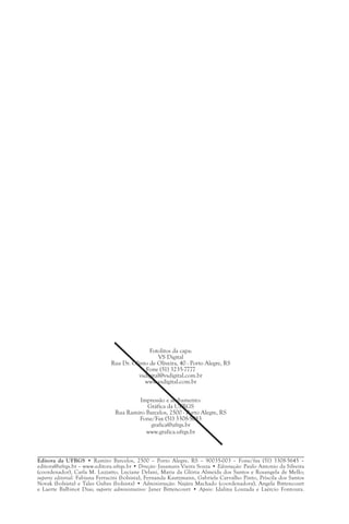 Fotolitos da capa:
                                                  VS Digital
                               Rua Dr. Olinto de Oliveira, 40 - Porto Alegre, RS
                                             Fone (51) 3235-7777
                                          vsdigital@vsdigital.com.br
                                            www.vsdigital.com.br


                                        Impressão e acabamento:
                                           Gráfica da UFRGS
                                Rua Ramiro Barcelos, 2500 - Porto Alegre, RS
                                        Fone/Fax (51) 3308-5083
                                            grafica@ufrgs.br
                                           www.grafica.ufrgs.br



Editora da UFRGS • Ramiro Barcelos, 2500 – Porto Alegre, RS – 90035-003 – Fone/fax (51) 3308-5645 –
editora@ufrgs.br – www.editora.ufrgs.br • Direção: Jusamara Vieira Souza • Editoração: Paulo Antonio da Silveira
(coordenador), Carla M. Luzzatto, Luciane Delani, Maria da Glória Almeida dos Santos e Rosangela de Mello;
suporte editorial: Fabiana Ferracini (bolsista), Fernanda Kautzmann, Gabriela Carvalho Pinto, Priscila dos Santos
Novak (bolsista) e Tales Gubes (bolsista) • Administração: Najára Machado (coordenadora), Angela Bittencourt
e Laerte Balbinot Dias; suporte administrativo: Janer Bittencourt • Apoio: Idalina Louzada e Laércio Fontoura.
 