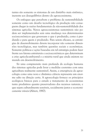 tantes são somente os sintomas de um distúrbio mais sistêmico,
inerente aos desequilíbrios dentro do agroecossistema.
     Os enfoques que percebem o problema da sustentabilidade
somente como um desafio tecnológico da produção não conse-
guem chegar às razões fundamentais da não-sustentabilidade dos
sistemas agrícolas. Novos agroecossistemas sustentáveis não po-
dem ser implementados sem uma mudança nos determinantes
socioeconômicos que governam o que é produzido, como é pro-
duzido e para quem é produzido. Para serem eficazes, as estraté-
gias de desenvolvimento devem incorporar não somente dimen-
sões tecnológicas, mas também questões sociais e econômicas.
Somente políticas e ações baseadas em tal estratégia podem fazer
frente aos fatores estruturais e socioeconômicos que determinam
a crise agrícola-ambiental e a miséria rural que ainda existem no
mundo em desenvolvimento.
     Só uma compreensão mais profunda da ecologia humana
dos sistemas agrícolas pode levar a medidas coerentes com uma
agricultura realmente sustentável. Assim, a emergência da agroe-
cologia como uma nova e dinâmica ciência representa um enor-
me salto na direção certa. A agroecologia fornece os princípios
ecológicos básicos para o estudo e tratamento de ecossistemas
tanto produtivos quanto preservadores dos recursos naturais, e
que sejam culturalmente sensíveis, socialmente justos e economi-
camente viáveis (Altieri, 1987).




                                                               21
 
