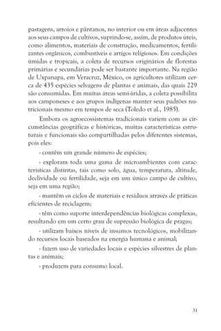 pastagens, arroios e pântanos, no interior ou em áreas adjacentes
aos seus campos de cultivos, suprindo-se, assim, de produtos úteis,
como alimentos, materiais de construção, medicamentos, fertili-
zantes orgânicos, combustíveis e artigos religiosos. Em condições
úmidas e tropicais, a coleta de recursos originários de florestas
primárias e secundárias pode ser bastante importante. Na região
de Uxpanapa, em Veracruz, México, os agricultores utilizam cer-
ca de 435 espécies selvagens de plantas e animais, das quais 229
são consumidas. Em muitas áreas semi-áridas, a coleta possibilita
aos camponeses e aos grupos indígenas manter seus padrões nu-
tricionais mesmo em tempos de seca (Toledo et al., 1985).
     Embora os agroecossistemas tradicionais variem com as cir-
cunstâncias geográficas e históricas, muitas características estru-
turais e funcionais são compartilhadas pelos diferentes sistemas,
pois eles:
     - contêm um grande número de espécies;
     - exploram toda uma gama de microambientes com carac-
terísticas distintas, tais como solo, água, temperatura, altitude,
declividade ou fertilidade, seja em um único campo de cultivo,
seja em uma região;
     - mantêm os ciclos de materiais e resíduos através de práticas
eficientes de reciclagem;
     - têm como suporte interdependências biológicas complexas,
resultando em um certo grau de supressão biológica de pragas;
     - utilizam baixos níveis de insumos tecnológicos, mobilizan-
do recursos locais baseados na energia humana e animal;
     - fazem uso de variedades locais e espécies silvestres de plan-
tas e animais;
     - produzem para consumo local.




                                                                  31
 