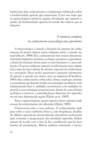 tradicionais têm conhecimento e compreensão sofisticados sobre
a biodiversidade agrícola que manuseiam. É por essa razão que
os agroecologistas opõem-se àquelas abordagens que separam o
estudo da biodiversidade agrícola do estudo das culturas que as
alimenta.


                                       A natureza complexa
                do conhecimento etnoecológico dos agricultores

     A etnoecologia é o estudo e descrição de sistemas de conhe-
cimento de grupos étnicos rurais indígenas sobre o mundo na-
tural (Alcorn, 1984). Esse conhecimento tem muitas dimensões,
incluindo lingüística, botânica, zoologia, artesanato e agricultura,
e deriva da interação direta entre os seres humanos e o meio am-
biente. Os povos indígenas extraem as informações mais adaptá-
veis e úteis do meio através de sistemas especiais de conhecimen-
to e percepção. Desse modo, preservam e repassam informações
de geração a geração por meios orais ou empíricos (Chambers,
1983). Seu conhecimento sobre solos, climas, vegetação, animais
e ecossistemas geralmente resulta em estratégias produtivas mul-
tidimensionais (isto é, múltiplos ecossistemas com múltiplas es-
pécies), e essas estratégias proporcionam, dentro de certos limites
ecológicos e técnicos, a auto-suficiência alimentar dos agriculto-
res em uma determinada região (Toledo et al., 1985).
     Para os agroecologistas, quatro aspectos desses sistemas tradi-
cionais de conhecimento são relevantes (Altieri, 1987):
     Conhecimento sobre o meio ambiente. O conhecimento indí-
gena sobre o meio ambiente físico é, com freqüência, detalha-
do. Muitos agricultores desenvolveram calendários tradicionais
para controlar a programação das atividades agrícolas. Podem
semear de acordo com a fase da lua, acreditando que há fases
lunares de precipitação. Muitos também enfrentam a sazona-

34
 