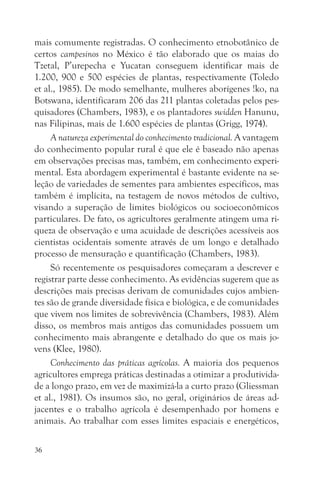 mais comumente registradas. O conhecimento etnobotânico de
certos campesinos no México é tão elaborado que os maias do
Tzetal, P’urepecha e Yucatan conseguem identificar mais de
1.200, 900 e 500 espécies de plantas, respectivamente (Toledo
et al., 1985). De modo semelhante, mulheres aborígenes !ko, na
Botswana, identificaram 206 das 211 plantas coletadas pelos pes-
quisadores (Chambers, 1983), e os plantadores swidden Hanunu,
nas Filipinas, mais de 1.600 espécies de plantas (Grigg, 1974).
     A natureza experimental do conhecimento tradicional. A vantagem
do conhecimento popular rural é que ele é baseado não apenas
em observações precisas mas, também, em conhecimento experi-
mental. Esta abordagem experimental é bastante evidente na se-
leção de variedades de sementes para ambientes específicos, mas
também é implícita, na testagem de novos métodos de cultivo,
visando a superação de limites biológicos ou socioeconômicos
particulares. De fato, os agricultores geralmente atingem uma ri-
queza de observação e uma acuidade de descrições acessíveis aos
cientistas ocidentais somente através de um longo e detalhado
processo de mensuração e quantificação (Chambers, 1983).
     Só recentemente os pesquisadores começaram a descrever e
registrar parte desse conhecimento. As evidências sugerem que as
descrições mais precisas derivam de comunidades cujos ambien-
tes são de grande diversidade física e biológica, e de comunidades
que vivem nos limites de sobrevivência (Chambers, 1983). Além
disso, os membros mais antigos das comunidades possuem um
conhecimento mais abrangente e detalhado do que os mais jo-
vens (Klee, 1980).
     Conhecimento das práticas agrícolas. A maioria dos pequenos
agricultores emprega práticas destinadas a otimizar a produtivida-
de a longo prazo, em vez de maximizá-la a curto prazo (Gliessman
et al., 1981). Os insumos são, no geral, originários de áreas ad-
jacentes e o trabalho agrícola é desempenhado por homens e
animais. Ao trabalhar com esses limites espaciais e energéticos,

36
 