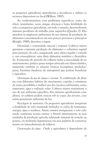 os pequenos agricultores aprenderam a reconhecer e utilizar os
recursos disponíveis no local (Wilken, 1987).
     Ao confrontarem-se com problemas específicos, como de-
clives, inundações, secas, pragas, doenças e baixa fertilidade do
solo, os pequenos agricultores, em todo o mundo, desenvolveram
sistemas peculiares de trabalho para superá-los (Quadro 2). Eles
atendem às exigências ambientais de seu sistema de produção de
alimentos concentrando-se em uns poucos processos e princípios
(Knight, 1980), descritos a seguir.
     Diversidade e continuidade espacial e temporal. Cultivos mistos
garantem constante produção de alimentos e cobertura vegetal
para proteção do solo, assegurando uma oferta regular e variada
e, em conseqüência, uma dieta alimentar nutritiva e diversifica-
da. A extensão do período de colheita reduz a necessidade de ar-
mazenamento, prática quase sempre arriscada em climas úmidos,
mantendo também as relações bióticas (complexos predador/
presa, bactérias fixadoras de nitrogênio) que podem beneficiar
o agricultor.
     Otimização do uso de espaço e recursos. A combinação de plan-
tas com diferentes hábitos de crescimento, copadas e estruturas
de raízes, possibilita o melhor uso dos recursos ambientais, como
nutrientes, água e radiação solar. Cultivos mistos maximizam o
uso de um ambiente específico. Em sistemas agroflorestais com-
plexos, os cultivos podem crescer sob as copas das árvores, caso
exista penetração suficiente de luz.
     Reciclagem de nutrientes. Os pequenos agricultores asseguram
a fertilidade do solo mantendo fechados os ciclos de nutrientes,
energia, água e resíduos. Assim, muitos enriquecem o solo cole-
tando nutrientes (como esterco e liteira) externamente às suas
unidades de produção agrícola, adotando sistemas de rotação ou
pousio, ou incluindo leguminosas em seus padrões de consorcia-
mento ou intercalamento de cultivos.
     Conservação da água. Onde a agricultura é dependente da

                                                                  37
 
